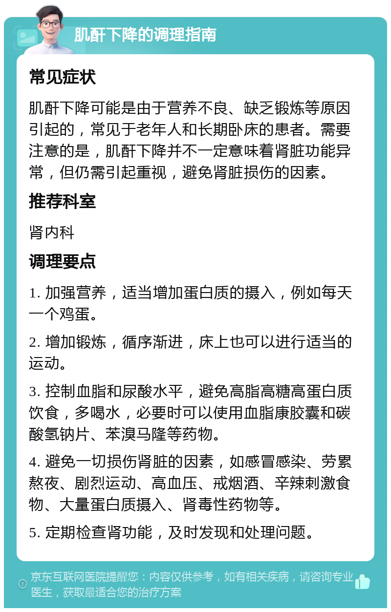 肌酐下降的调理指南 常见症状 肌酐下降可能是由于营养不良、缺乏锻炼等原因引起的，常见于老年人和长期卧床的患者。需要注意的是，肌酐下降并不一定意味着肾脏功能异常，但仍需引起重视，避免肾脏损伤的因素。 推荐科室 肾内科 调理要点 1. 加强营养，适当增加蛋白质的摄入，例如每天一个鸡蛋。 2. 增加锻炼，循序渐进，床上也可以进行适当的运动。 3. 控制血脂和尿酸水平，避免高脂高糖高蛋白质饮食，多喝水，必要时可以使用血脂康胶囊和碳酸氢钠片、苯溴马隆等药物。 4. 避免一切损伤肾脏的因素，如感冒感染、劳累熬夜、剧烈运动、高血压、戒烟酒、辛辣刺激食物、大量蛋白质摄入、肾毒性药物等。 5. 定期检查肾功能，及时发现和处理问题。