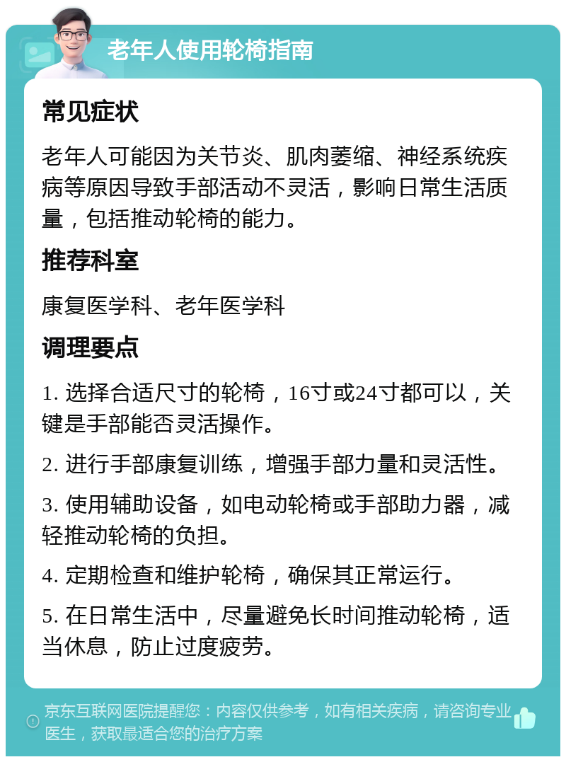 老年人使用轮椅指南 常见症状 老年人可能因为关节炎、肌肉萎缩、神经系统疾病等原因导致手部活动不灵活，影响日常生活质量，包括推动轮椅的能力。 推荐科室 康复医学科、老年医学科 调理要点 1. 选择合适尺寸的轮椅，16寸或24寸都可以，关键是手部能否灵活操作。 2. 进行手部康复训练，增强手部力量和灵活性。 3. 使用辅助设备，如电动轮椅或手部助力器，减轻推动轮椅的负担。 4. 定期检查和维护轮椅，确保其正常运行。 5. 在日常生活中，尽量避免长时间推动轮椅，适当休息，防止过度疲劳。