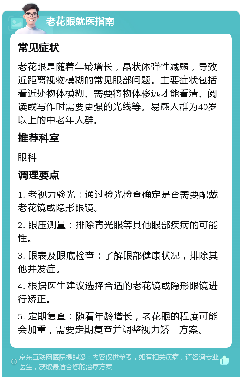 老花眼就医指南 常见症状 老花眼是随着年龄增长，晶状体弹性减弱，导致近距离视物模糊的常见眼部问题。主要症状包括看近处物体模糊、需要将物体移远才能看清、阅读或写作时需要更强的光线等。易感人群为40岁以上的中老年人群。 推荐科室 眼科 调理要点 1. 老视力验光：通过验光检查确定是否需要配戴老花镜或隐形眼镜。 2. 眼压测量：排除青光眼等其他眼部疾病的可能性。 3. 眼表及眼底检查：了解眼部健康状况，排除其他并发症。 4. 根据医生建议选择合适的老花镜或隐形眼镜进行矫正。 5. 定期复查：随着年龄增长，老花眼的程度可能会加重，需要定期复查并调整视力矫正方案。
