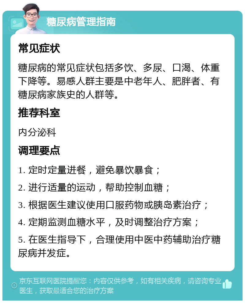 糖尿病管理指南 常见症状 糖尿病的常见症状包括多饮、多尿、口渴、体重下降等。易感人群主要是中老年人、肥胖者、有糖尿病家族史的人群等。 推荐科室 内分泌科 调理要点 1. 定时定量进餐，避免暴饮暴食； 2. 进行适量的运动，帮助控制血糖； 3. 根据医生建议使用口服药物或胰岛素治疗； 4. 定期监测血糖水平，及时调整治疗方案； 5. 在医生指导下，合理使用中医中药辅助治疗糖尿病并发症。