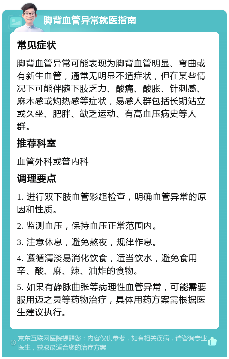 脚背血管异常就医指南 常见症状 脚背血管异常可能表现为脚背血管明显、弯曲或有新生血管，通常无明显不适症状，但在某些情况下可能伴随下肢乏力、酸痛、酸胀、针刺感、麻木感或灼热感等症状，易感人群包括长期站立或久坐、肥胖、缺乏运动、有高血压病史等人群。 推荐科室 血管外科或普内科 调理要点 1. 进行双下肢血管彩超检查，明确血管异常的原因和性质。 2. 监测血压，保持血压正常范围内。 3. 注意休息，避免熬夜，规律作息。 4. 遵循清淡易消化饮食，适当饮水，避免食用辛、酸、麻、辣、油炸的食物。 5. 如果有静脉曲张等病理性血管异常，可能需要服用迈之灵等药物治疗，具体用药方案需根据医生建议执行。