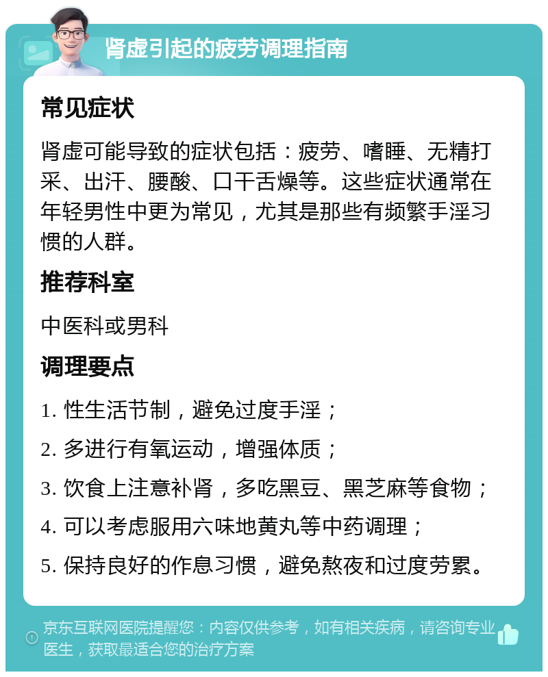 肾虚引起的疲劳调理指南 常见症状 肾虚可能导致的症状包括：疲劳、嗜睡、无精打采、出汗、腰酸、口干舌燥等。这些症状通常在年轻男性中更为常见，尤其是那些有频繁手淫习惯的人群。 推荐科室 中医科或男科 调理要点 1. 性生活节制，避免过度手淫； 2. 多进行有氧运动，增强体质； 3. 饮食上注意补肾，多吃黑豆、黑芝麻等食物； 4. 可以考虑服用六味地黄丸等中药调理； 5. 保持良好的作息习惯，避免熬夜和过度劳累。