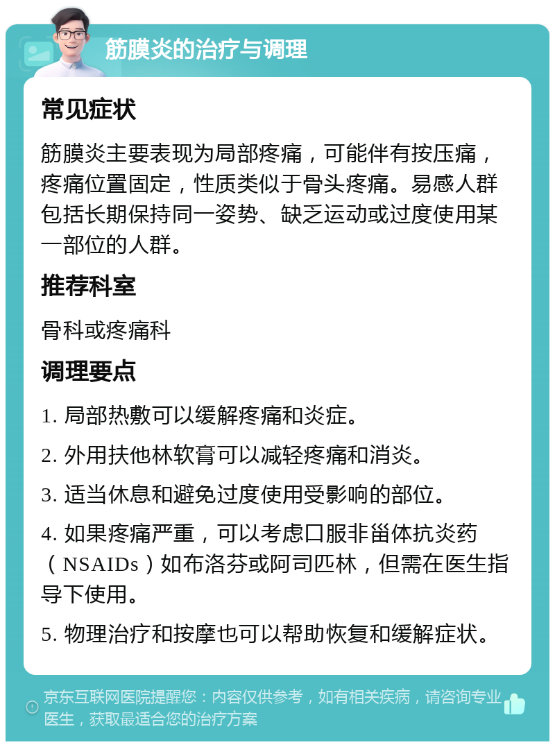 筋膜炎的治疗与调理 常见症状 筋膜炎主要表现为局部疼痛，可能伴有按压痛，疼痛位置固定，性质类似于骨头疼痛。易感人群包括长期保持同一姿势、缺乏运动或过度使用某一部位的人群。 推荐科室 骨科或疼痛科 调理要点 1. 局部热敷可以缓解疼痛和炎症。 2. 外用扶他林软膏可以减轻疼痛和消炎。 3. 适当休息和避免过度使用受影响的部位。 4. 如果疼痛严重，可以考虑口服非甾体抗炎药（NSAIDs）如布洛芬或阿司匹林，但需在医生指导下使用。 5. 物理治疗和按摩也可以帮助恢复和缓解症状。