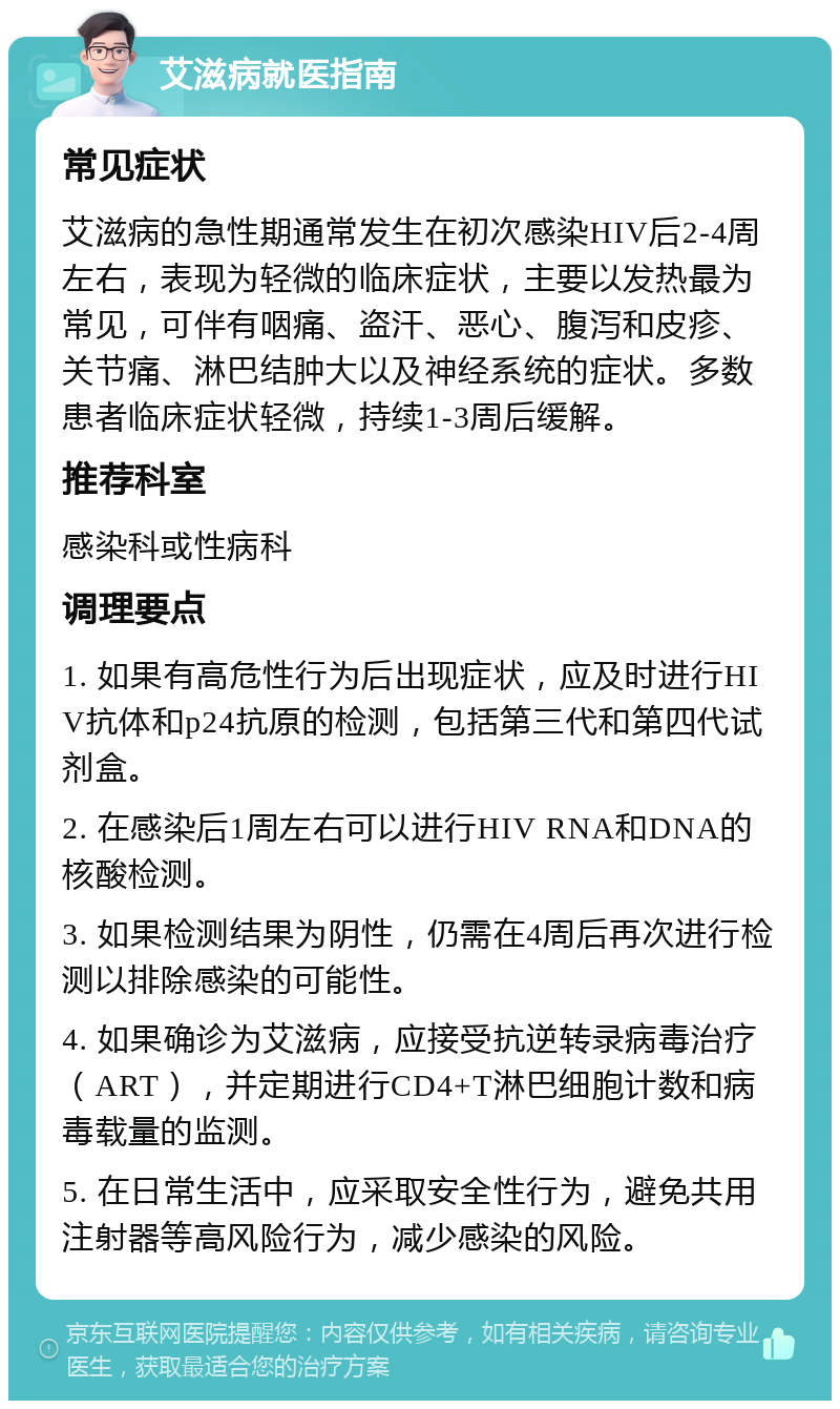 艾滋病就医指南 常见症状 艾滋病的急性期通常发生在初次感染HIV后2-4周左右，表现为轻微的临床症状，主要以发热最为常见，可伴有咽痛、盗汗、恶心、腹泻和皮疹、关节痛、淋巴结肿大以及神经系统的症状。多数患者临床症状轻微，持续1-3周后缓解。 推荐科室 感染科或性病科 调理要点 1. 如果有高危性行为后出现症状，应及时进行HIV抗体和p24抗原的检测，包括第三代和第四代试剂盒。 2. 在感染后1周左右可以进行HIV RNA和DNA的核酸检测。 3. 如果检测结果为阴性，仍需在4周后再次进行检测以排除感染的可能性。 4. 如果确诊为艾滋病，应接受抗逆转录病毒治疗（ART），并定期进行CD4+T淋巴细胞计数和病毒载量的监测。 5. 在日常生活中，应采取安全性行为，避免共用注射器等高风险行为，减少感染的风险。