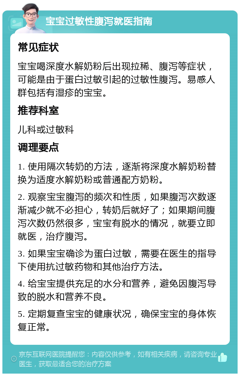 宝宝过敏性腹泻就医指南 常见症状 宝宝喝深度水解奶粉后出现拉稀、腹泻等症状，可能是由于蛋白过敏引起的过敏性腹泻。易感人群包括有湿疹的宝宝。 推荐科室 儿科或过敏科 调理要点 1. 使用隔次转奶的方法，逐渐将深度水解奶粉替换为适度水解奶粉或普通配方奶粉。 2. 观察宝宝腹泻的频次和性质，如果腹泻次数逐渐减少就不必担心，转奶后就好了；如果期间腹泻次数仍然很多，宝宝有脱水的情况，就要立即就医，治疗腹泻。 3. 如果宝宝确诊为蛋白过敏，需要在医生的指导下使用抗过敏药物和其他治疗方法。 4. 给宝宝提供充足的水分和营养，避免因腹泻导致的脱水和营养不良。 5. 定期复查宝宝的健康状况，确保宝宝的身体恢复正常。