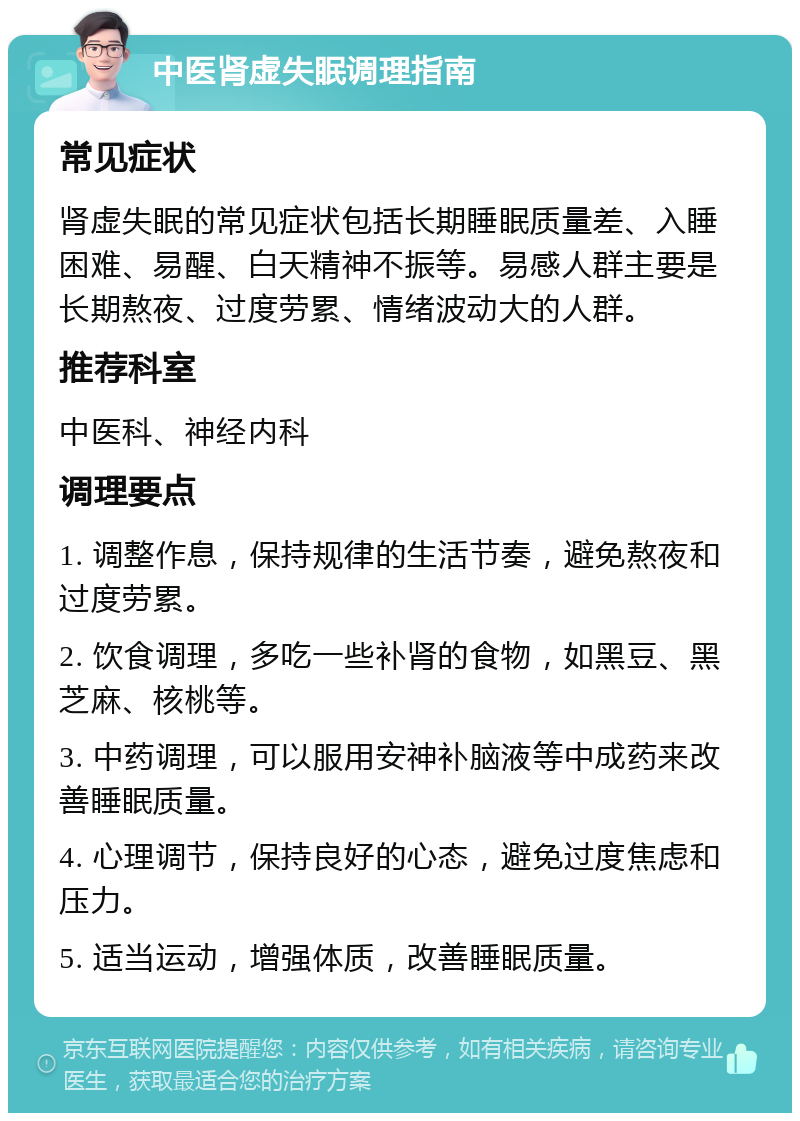 中医肾虚失眠调理指南 常见症状 肾虚失眠的常见症状包括长期睡眠质量差、入睡困难、易醒、白天精神不振等。易感人群主要是长期熬夜、过度劳累、情绪波动大的人群。 推荐科室 中医科、神经内科 调理要点 1. 调整作息，保持规律的生活节奏，避免熬夜和过度劳累。 2. 饮食调理，多吃一些补肾的食物，如黑豆、黑芝麻、核桃等。 3. 中药调理，可以服用安神补脑液等中成药来改善睡眠质量。 4. 心理调节，保持良好的心态，避免过度焦虑和压力。 5. 适当运动，增强体质，改善睡眠质量。