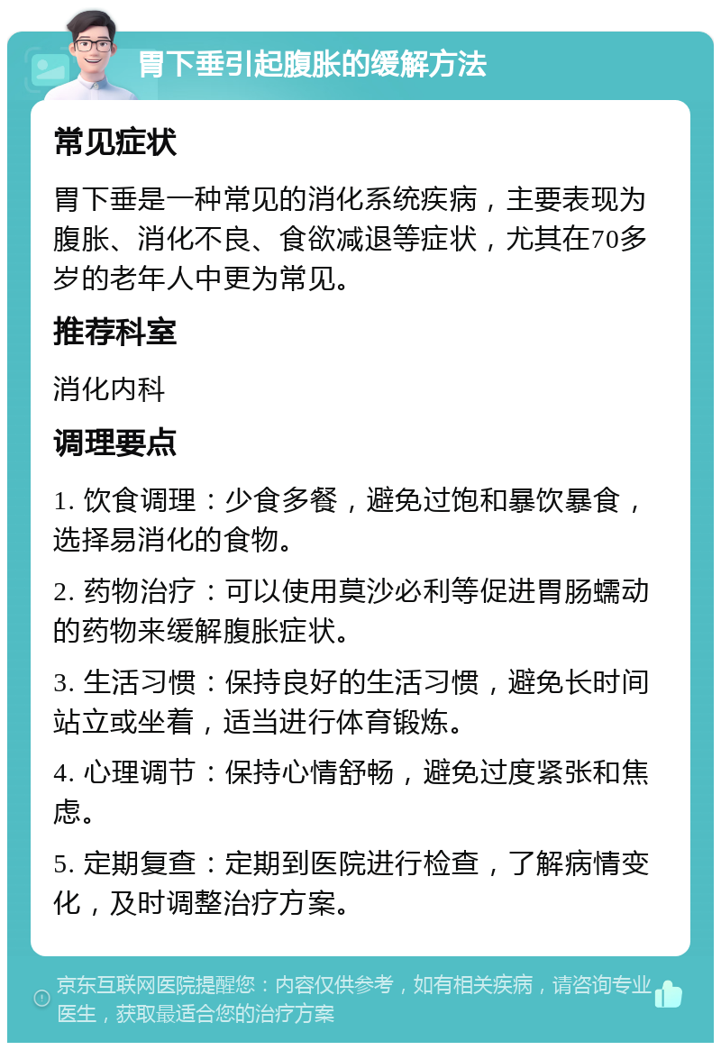 胃下垂引起腹胀的缓解方法 常见症状 胃下垂是一种常见的消化系统疾病，主要表现为腹胀、消化不良、食欲减退等症状，尤其在70多岁的老年人中更为常见。 推荐科室 消化内科 调理要点 1. 饮食调理：少食多餐，避免过饱和暴饮暴食，选择易消化的食物。 2. 药物治疗：可以使用莫沙必利等促进胃肠蠕动的药物来缓解腹胀症状。 3. 生活习惯：保持良好的生活习惯，避免长时间站立或坐着，适当进行体育锻炼。 4. 心理调节：保持心情舒畅，避免过度紧张和焦虑。 5. 定期复查：定期到医院进行检查，了解病情变化，及时调整治疗方案。