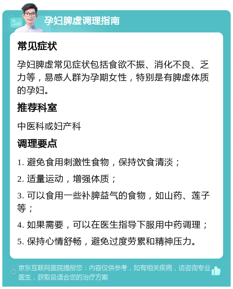 孕妇脾虚调理指南 常见症状 孕妇脾虚常见症状包括食欲不振、消化不良、乏力等，易感人群为孕期女性，特别是有脾虚体质的孕妇。 推荐科室 中医科或妇产科 调理要点 1. 避免食用刺激性食物，保持饮食清淡； 2. 适量运动，增强体质； 3. 可以食用一些补脾益气的食物，如山药、莲子等； 4. 如果需要，可以在医生指导下服用中药调理； 5. 保持心情舒畅，避免过度劳累和精神压力。