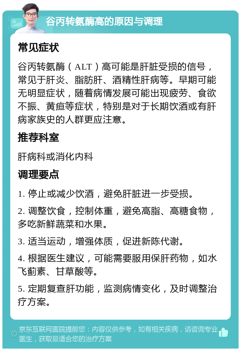 谷丙转氨酶高的原因与调理 常见症状 谷丙转氨酶（ALT）高可能是肝脏受损的信号，常见于肝炎、脂肪肝、酒精性肝病等。早期可能无明显症状，随着病情发展可能出现疲劳、食欲不振、黄疸等症状，特别是对于长期饮酒或有肝病家族史的人群更应注意。 推荐科室 肝病科或消化内科 调理要点 1. 停止或减少饮酒，避免肝脏进一步受损。 2. 调整饮食，控制体重，避免高脂、高糖食物，多吃新鲜蔬菜和水果。 3. 适当运动，增强体质，促进新陈代谢。 4. 根据医生建议，可能需要服用保肝药物，如水飞蓟素、甘草酸等。 5. 定期复查肝功能，监测病情变化，及时调整治疗方案。