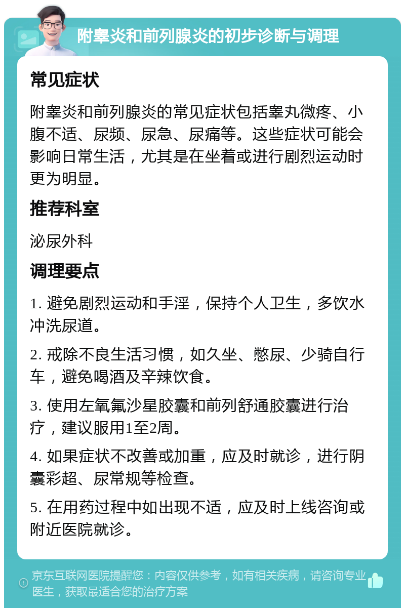 附睾炎和前列腺炎的初步诊断与调理 常见症状 附睾炎和前列腺炎的常见症状包括睾丸微疼、小腹不适、尿频、尿急、尿痛等。这些症状可能会影响日常生活，尤其是在坐着或进行剧烈运动时更为明显。 推荐科室 泌尿外科 调理要点 1. 避免剧烈运动和手淫，保持个人卫生，多饮水冲洗尿道。 2. 戒除不良生活习惯，如久坐、憋尿、少骑自行车，避免喝酒及辛辣饮食。 3. 使用左氧氟沙星胶囊和前列舒通胶囊进行治疗，建议服用1至2周。 4. 如果症状不改善或加重，应及时就诊，进行阴囊彩超、尿常规等检查。 5. 在用药过程中如出现不适，应及时上线咨询或附近医院就诊。