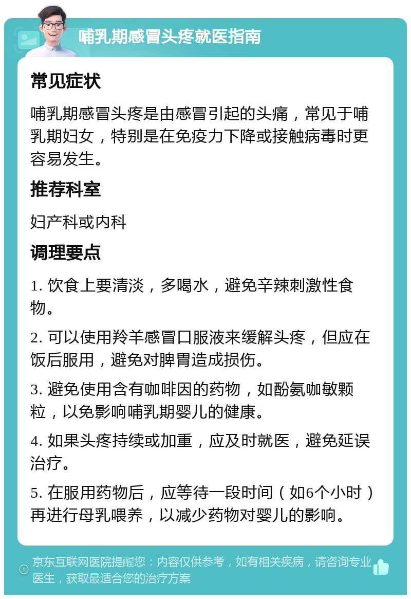 哺乳期感冒头疼就医指南 常见症状 哺乳期感冒头疼是由感冒引起的头痛，常见于哺乳期妇女，特别是在免疫力下降或接触病毒时更容易发生。 推荐科室 妇产科或内科 调理要点 1. 饮食上要清淡，多喝水，避免辛辣刺激性食物。 2. 可以使用羚羊感冒口服液来缓解头疼，但应在饭后服用，避免对脾胃造成损伤。 3. 避免使用含有咖啡因的药物，如酚氨咖敏颗粒，以免影响哺乳期婴儿的健康。 4. 如果头疼持续或加重，应及时就医，避免延误治疗。 5. 在服用药物后，应等待一段时间（如6个小时）再进行母乳喂养，以减少药物对婴儿的影响。