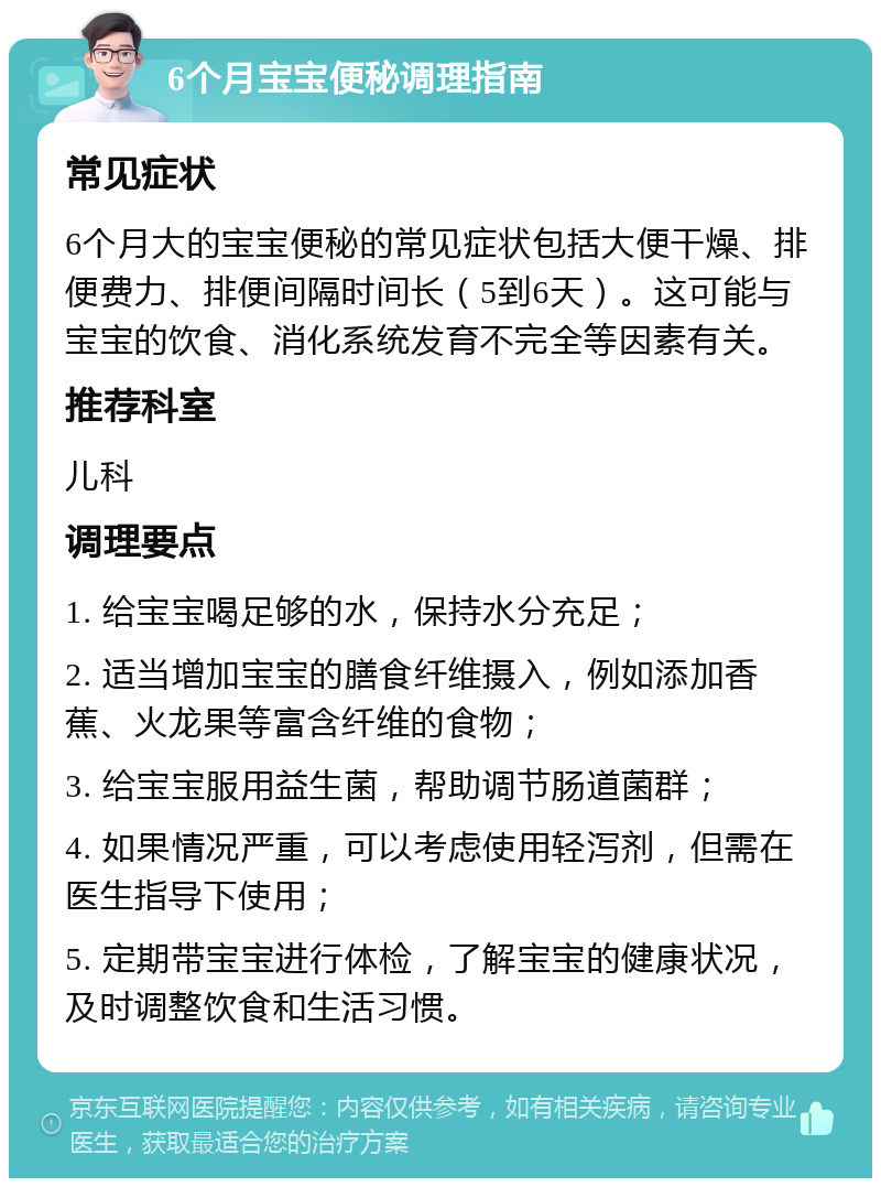 6个月宝宝便秘调理指南 常见症状 6个月大的宝宝便秘的常见症状包括大便干燥、排便费力、排便间隔时间长（5到6天）。这可能与宝宝的饮食、消化系统发育不完全等因素有关。 推荐科室 儿科 调理要点 1. 给宝宝喝足够的水，保持水分充足； 2. 适当增加宝宝的膳食纤维摄入，例如添加香蕉、火龙果等富含纤维的食物； 3. 给宝宝服用益生菌，帮助调节肠道菌群； 4. 如果情况严重，可以考虑使用轻泻剂，但需在医生指导下使用； 5. 定期带宝宝进行体检，了解宝宝的健康状况，及时调整饮食和生活习惯。