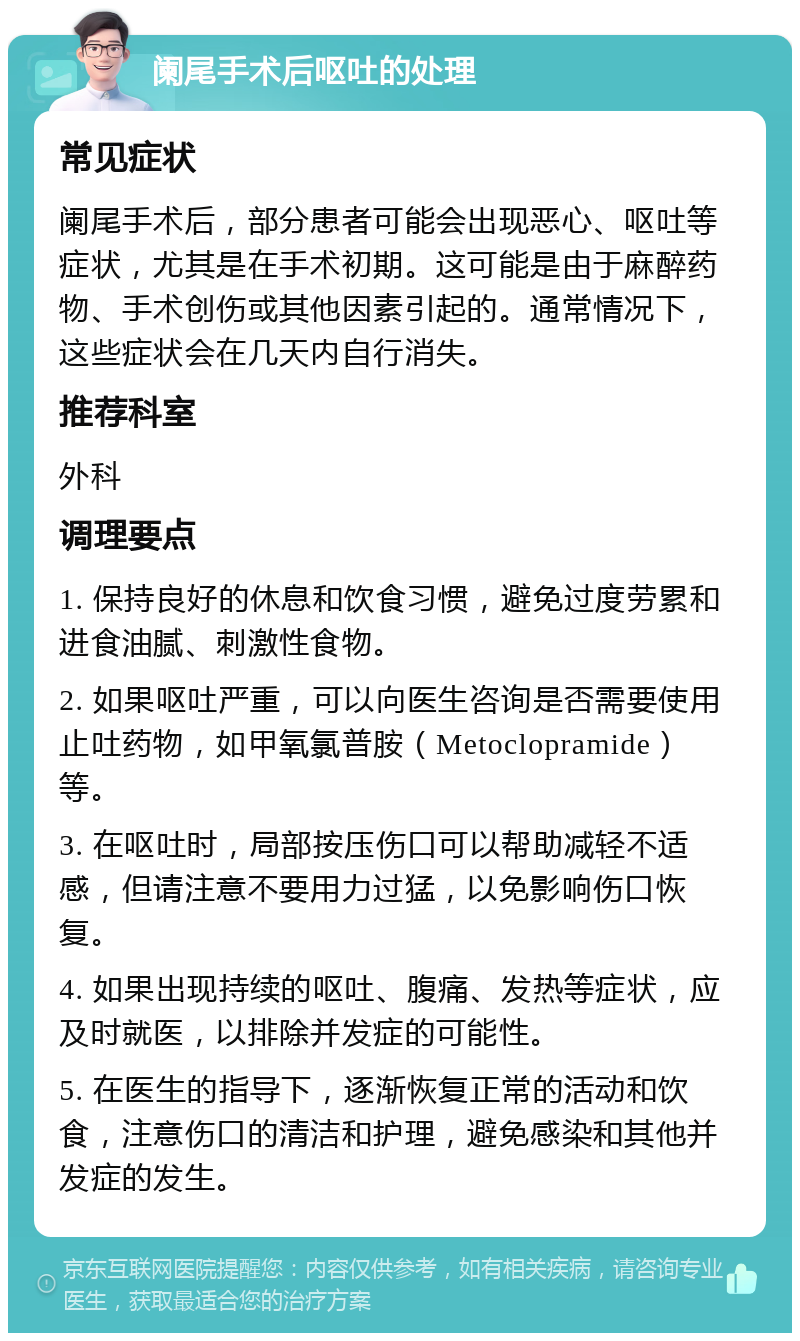 阑尾手术后呕吐的处理 常见症状 阑尾手术后，部分患者可能会出现恶心、呕吐等症状，尤其是在手术初期。这可能是由于麻醉药物、手术创伤或其他因素引起的。通常情况下，这些症状会在几天内自行消失。 推荐科室 外科 调理要点 1. 保持良好的休息和饮食习惯，避免过度劳累和进食油腻、刺激性食物。 2. 如果呕吐严重，可以向医生咨询是否需要使用止吐药物，如甲氧氯普胺（Metoclopramide）等。 3. 在呕吐时，局部按压伤口可以帮助减轻不适感，但请注意不要用力过猛，以免影响伤口恢复。 4. 如果出现持续的呕吐、腹痛、发热等症状，应及时就医，以排除并发症的可能性。 5. 在医生的指导下，逐渐恢复正常的活动和饮食，注意伤口的清洁和护理，避免感染和其他并发症的发生。