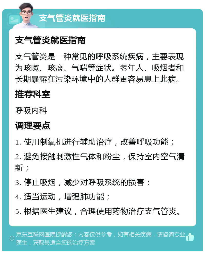 支气管炎就医指南 支气管炎就医指南 支气管炎是一种常见的呼吸系统疾病，主要表现为咳嗽、咳痰、气喘等症状。老年人、吸烟者和长期暴露在污染环境中的人群更容易患上此病。 推荐科室 呼吸内科 调理要点 1. 使用制氧机进行辅助治疗，改善呼吸功能； 2. 避免接触刺激性气体和粉尘，保持室内空气清新； 3. 停止吸烟，减少对呼吸系统的损害； 4. 适当运动，增强肺功能； 5. 根据医生建议，合理使用药物治疗支气管炎。