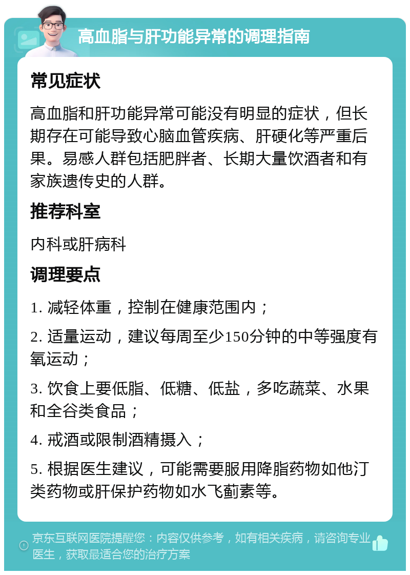 高血脂与肝功能异常的调理指南 常见症状 高血脂和肝功能异常可能没有明显的症状，但长期存在可能导致心脑血管疾病、肝硬化等严重后果。易感人群包括肥胖者、长期大量饮酒者和有家族遗传史的人群。 推荐科室 内科或肝病科 调理要点 1. 减轻体重，控制在健康范围内； 2. 适量运动，建议每周至少150分钟的中等强度有氧运动； 3. 饮食上要低脂、低糖、低盐，多吃蔬菜、水果和全谷类食品； 4. 戒酒或限制酒精摄入； 5. 根据医生建议，可能需要服用降脂药物如他汀类药物或肝保护药物如水飞蓟素等。