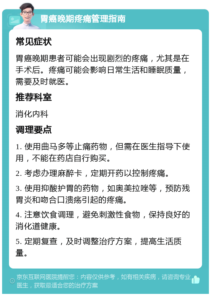 胃癌晚期疼痛管理指南 常见症状 胃癌晚期患者可能会出现剧烈的疼痛，尤其是在手术后。疼痛可能会影响日常生活和睡眠质量，需要及时就医。 推荐科室 消化内科 调理要点 1. 使用曲马多等止痛药物，但需在医生指导下使用，不能在药店自行购买。 2. 考虑办理麻醉卡，定期开药以控制疼痛。 3. 使用抑酸护胃的药物，如奥美拉唑等，预防残胃炎和吻合口溃疡引起的疼痛。 4. 注意饮食调理，避免刺激性食物，保持良好的消化道健康。 5. 定期复查，及时调整治疗方案，提高生活质量。