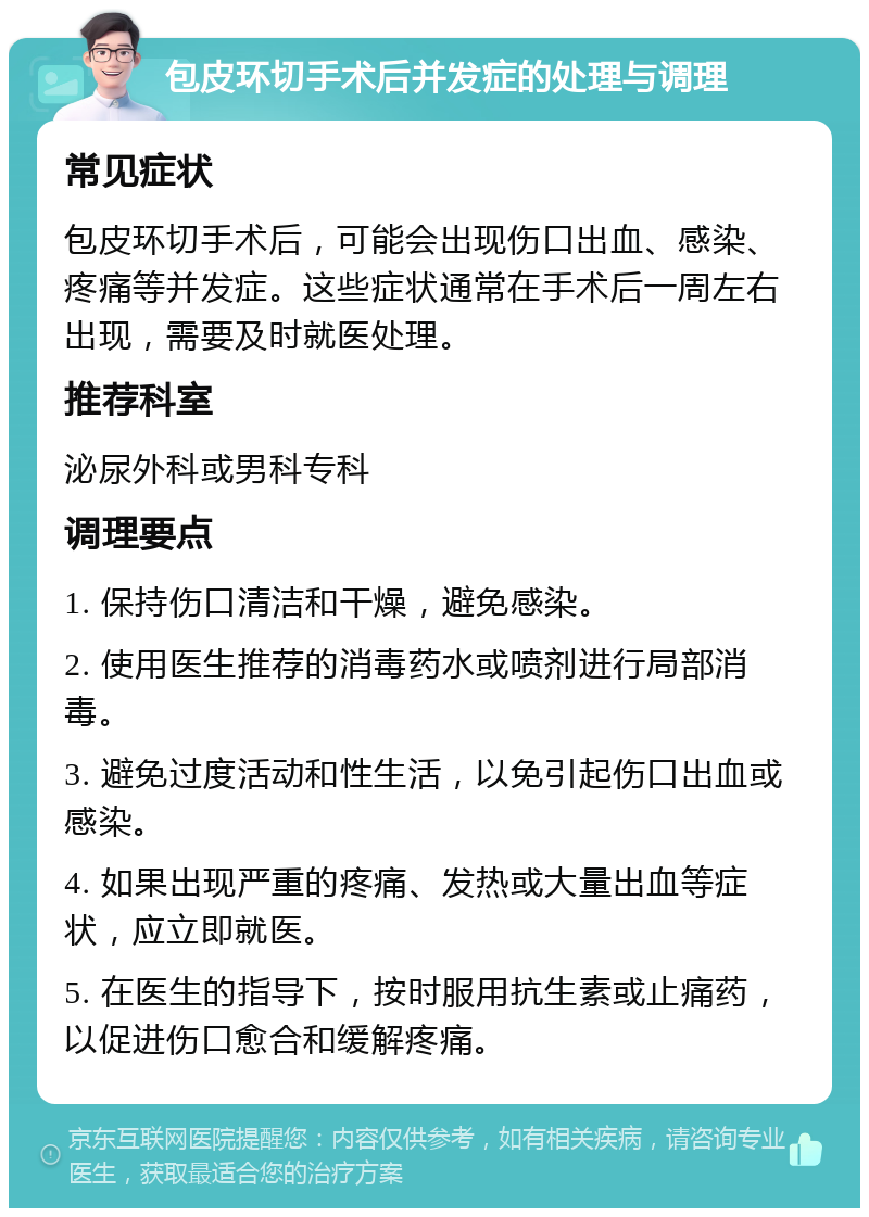 包皮环切手术后并发症的处理与调理 常见症状 包皮环切手术后，可能会出现伤口出血、感染、疼痛等并发症。这些症状通常在手术后一周左右出现，需要及时就医处理。 推荐科室 泌尿外科或男科专科 调理要点 1. 保持伤口清洁和干燥，避免感染。 2. 使用医生推荐的消毒药水或喷剂进行局部消毒。 3. 避免过度活动和性生活，以免引起伤口出血或感染。 4. 如果出现严重的疼痛、发热或大量出血等症状，应立即就医。 5. 在医生的指导下，按时服用抗生素或止痛药，以促进伤口愈合和缓解疼痛。