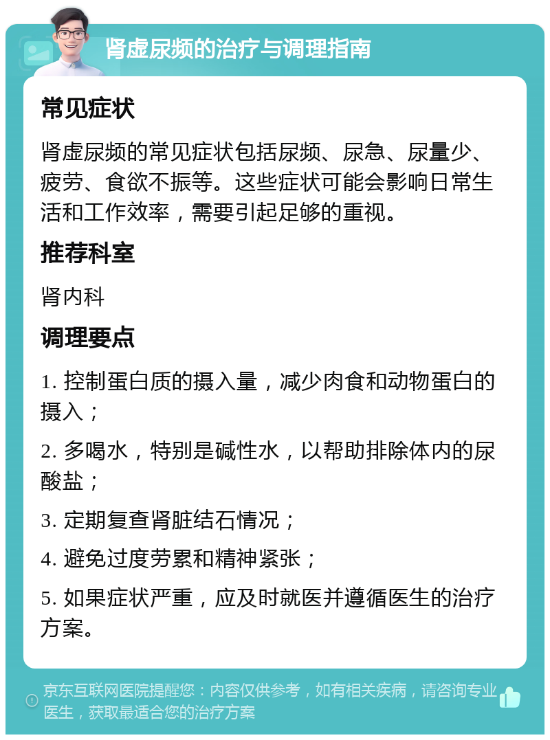 肾虚尿频的治疗与调理指南 常见症状 肾虚尿频的常见症状包括尿频、尿急、尿量少、疲劳、食欲不振等。这些症状可能会影响日常生活和工作效率，需要引起足够的重视。 推荐科室 肾内科 调理要点 1. 控制蛋白质的摄入量，减少肉食和动物蛋白的摄入； 2. 多喝水，特别是碱性水，以帮助排除体内的尿酸盐； 3. 定期复查肾脏结石情况； 4. 避免过度劳累和精神紧张； 5. 如果症状严重，应及时就医并遵循医生的治疗方案。