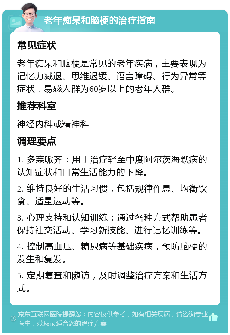 老年痴呆和脑梗的治疗指南 常见症状 老年痴呆和脑梗是常见的老年疾病，主要表现为记忆力减退、思维迟缓、语言障碍、行为异常等症状，易感人群为60岁以上的老年人群。 推荐科室 神经内科或精神科 调理要点 1. 多奈哌齐：用于治疗轻至中度阿尔茨海默病的认知症状和日常生活能力的下降。 2. 维持良好的生活习惯，包括规律作息、均衡饮食、适量运动等。 3. 心理支持和认知训练：通过各种方式帮助患者保持社交活动、学习新技能、进行记忆训练等。 4. 控制高血压、糖尿病等基础疾病，预防脑梗的发生和复发。 5. 定期复查和随访，及时调整治疗方案和生活方式。