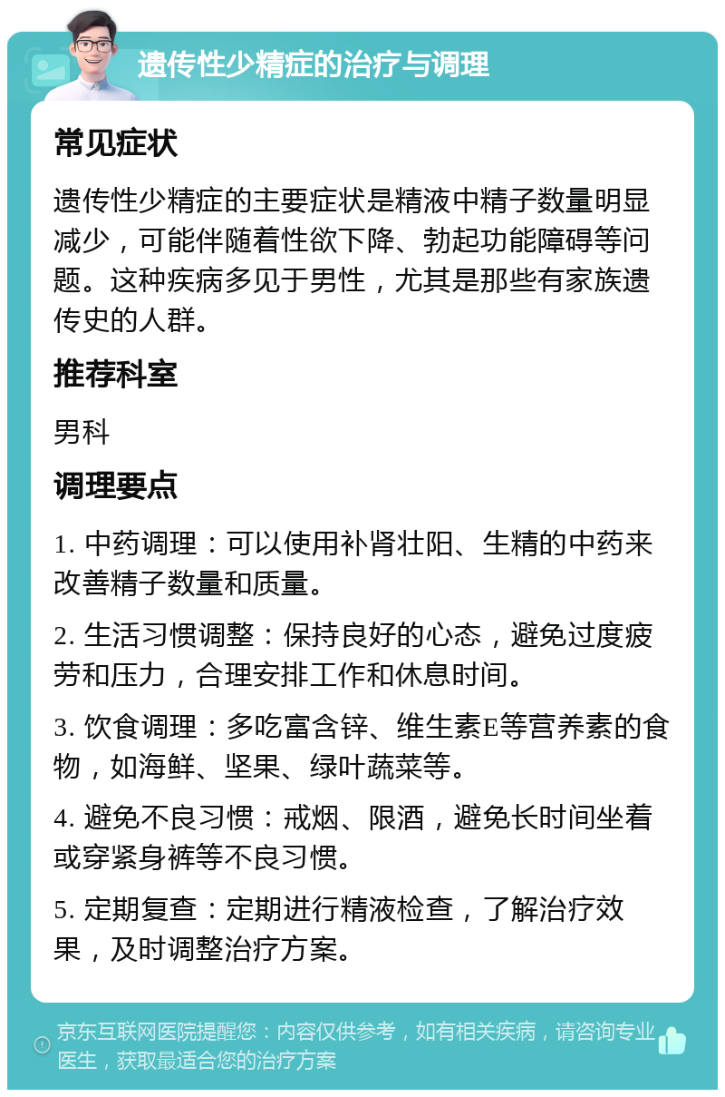 遗传性少精症的治疗与调理 常见症状 遗传性少精症的主要症状是精液中精子数量明显减少，可能伴随着性欲下降、勃起功能障碍等问题。这种疾病多见于男性，尤其是那些有家族遗传史的人群。 推荐科室 男科 调理要点 1. 中药调理：可以使用补肾壮阳、生精的中药来改善精子数量和质量。 2. 生活习惯调整：保持良好的心态，避免过度疲劳和压力，合理安排工作和休息时间。 3. 饮食调理：多吃富含锌、维生素E等营养素的食物，如海鲜、坚果、绿叶蔬菜等。 4. 避免不良习惯：戒烟、限酒，避免长时间坐着或穿紧身裤等不良习惯。 5. 定期复查：定期进行精液检查，了解治疗效果，及时调整治疗方案。