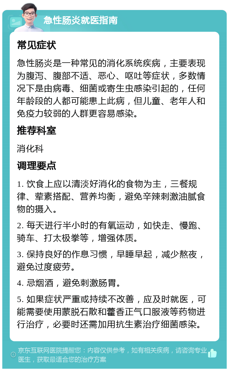 急性肠炎就医指南 常见症状 急性肠炎是一种常见的消化系统疾病，主要表现为腹泻、腹部不适、恶心、呕吐等症状，多数情况下是由病毒、细菌或寄生虫感染引起的，任何年龄段的人都可能患上此病，但儿童、老年人和免疫力较弱的人群更容易感染。 推荐科室 消化科 调理要点 1. 饮食上应以清淡好消化的食物为主，三餐规律、荤素搭配、营养均衡，避免辛辣刺激油腻食物的摄入。 2. 每天进行半小时的有氧运动，如快走、慢跑、骑车、打太极拳等，增强体质。 3. 保持良好的作息习惯，早睡早起，减少熬夜，避免过度疲劳。 4. 忌烟酒，避免刺激肠胃。 5. 如果症状严重或持续不改善，应及时就医，可能需要使用蒙脱石散和藿香正气口服液等药物进行治疗，必要时还需加用抗生素治疗细菌感染。