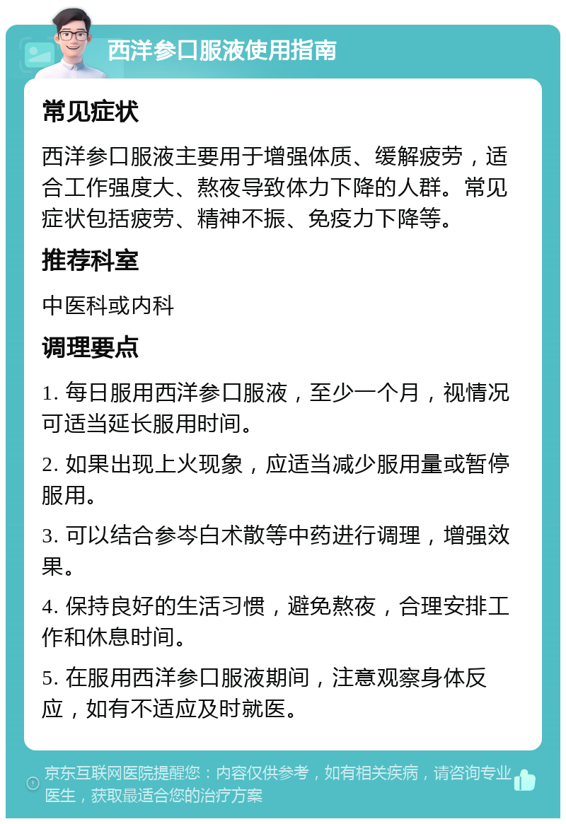 西洋参口服液使用指南 常见症状 西洋参口服液主要用于增强体质、缓解疲劳，适合工作强度大、熬夜导致体力下降的人群。常见症状包括疲劳、精神不振、免疫力下降等。 推荐科室 中医科或内科 调理要点 1. 每日服用西洋参口服液，至少一个月，视情况可适当延长服用时间。 2. 如果出现上火现象，应适当减少服用量或暂停服用。 3. 可以结合参岑白术散等中药进行调理，增强效果。 4. 保持良好的生活习惯，避免熬夜，合理安排工作和休息时间。 5. 在服用西洋参口服液期间，注意观察身体反应，如有不适应及时就医。