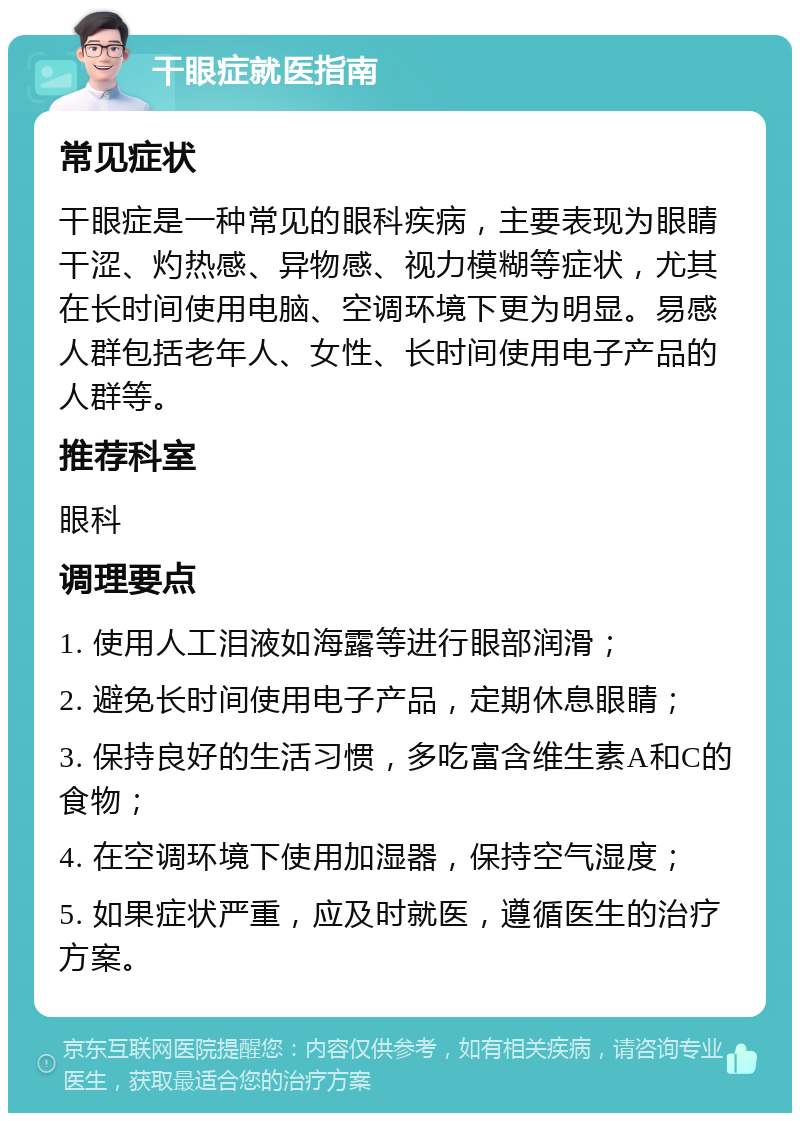 干眼症就医指南 常见症状 干眼症是一种常见的眼科疾病，主要表现为眼睛干涩、灼热感、异物感、视力模糊等症状，尤其在长时间使用电脑、空调环境下更为明显。易感人群包括老年人、女性、长时间使用电子产品的人群等。 推荐科室 眼科 调理要点 1. 使用人工泪液如海露等进行眼部润滑； 2. 避免长时间使用电子产品，定期休息眼睛； 3. 保持良好的生活习惯，多吃富含维生素A和C的食物； 4. 在空调环境下使用加湿器，保持空气湿度； 5. 如果症状严重，应及时就医，遵循医生的治疗方案。