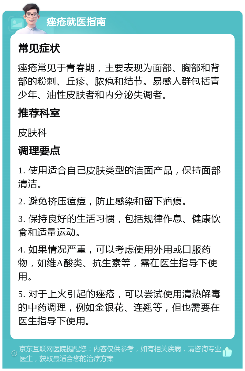 痤疮就医指南 常见症状 痤疮常见于青春期，主要表现为面部、胸部和背部的粉刺、丘疹、脓疱和结节。易感人群包括青少年、油性皮肤者和内分泌失调者。 推荐科室 皮肤科 调理要点 1. 使用适合自己皮肤类型的洁面产品，保持面部清洁。 2. 避免挤压痘痘，防止感染和留下疤痕。 3. 保持良好的生活习惯，包括规律作息、健康饮食和适量运动。 4. 如果情况严重，可以考虑使用外用或口服药物，如维A酸类、抗生素等，需在医生指导下使用。 5. 对于上火引起的痤疮，可以尝试使用清热解毒的中药调理，例如金银花、连翘等，但也需要在医生指导下使用。