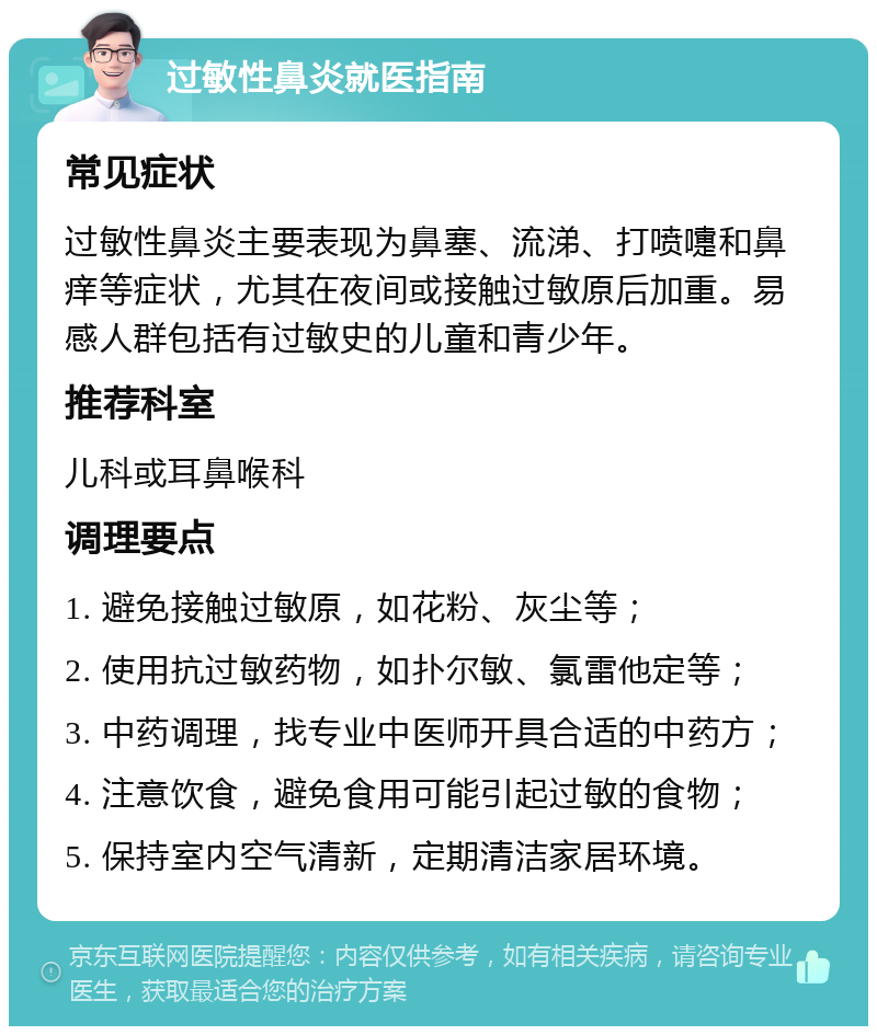 过敏性鼻炎就医指南 常见症状 过敏性鼻炎主要表现为鼻塞、流涕、打喷嚏和鼻痒等症状，尤其在夜间或接触过敏原后加重。易感人群包括有过敏史的儿童和青少年。 推荐科室 儿科或耳鼻喉科 调理要点 1. 避免接触过敏原，如花粉、灰尘等； 2. 使用抗过敏药物，如扑尔敏、氯雷他定等； 3. 中药调理，找专业中医师开具合适的中药方； 4. 注意饮食，避免食用可能引起过敏的食物； 5. 保持室内空气清新，定期清洁家居环境。