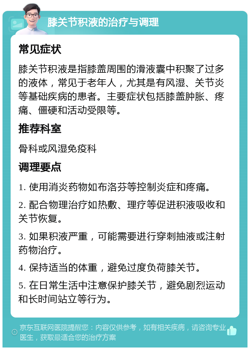 膝关节积液的治疗与调理 常见症状 膝关节积液是指膝盖周围的滑液囊中积聚了过多的液体，常见于老年人，尤其是有风湿、关节炎等基础疾病的患者。主要症状包括膝盖肿胀、疼痛、僵硬和活动受限等。 推荐科室 骨科或风湿免疫科 调理要点 1. 使用消炎药物如布洛芬等控制炎症和疼痛。 2. 配合物理治疗如热敷、理疗等促进积液吸收和关节恢复。 3. 如果积液严重，可能需要进行穿刺抽液或注射药物治疗。 4. 保持适当的体重，避免过度负荷膝关节。 5. 在日常生活中注意保护膝关节，避免剧烈运动和长时间站立等行为。