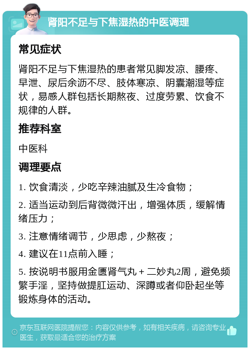 肾阳不足与下焦湿热的中医调理 常见症状 肾阳不足与下焦湿热的患者常见脚发凉、腰疼、早泄、尿后余沥不尽、肢体寒凉、阴囊潮湿等症状，易感人群包括长期熬夜、过度劳累、饮食不规律的人群。 推荐科室 中医科 调理要点 1. 饮食清淡，少吃辛辣油腻及生冷食物； 2. 适当运动到后背微微汗出，增强体质，缓解情绪压力； 3. 注意情绪调节，少思虑，少熬夜； 4. 建议在11点前入睡； 5. 按说明书服用金匮肾气丸＋二妙丸2周，避免频繁手淫，坚持做提肛运动、深蹲或者仰卧起坐等锻炼身体的活动。