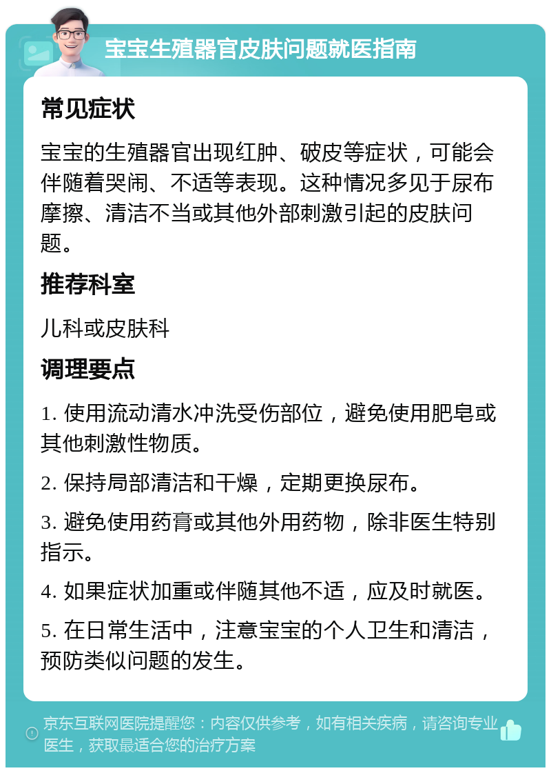 宝宝生殖器官皮肤问题就医指南 常见症状 宝宝的生殖器官出现红肿、破皮等症状，可能会伴随着哭闹、不适等表现。这种情况多见于尿布摩擦、清洁不当或其他外部刺激引起的皮肤问题。 推荐科室 儿科或皮肤科 调理要点 1. 使用流动清水冲洗受伤部位，避免使用肥皂或其他刺激性物质。 2. 保持局部清洁和干燥，定期更换尿布。 3. 避免使用药膏或其他外用药物，除非医生特别指示。 4. 如果症状加重或伴随其他不适，应及时就医。 5. 在日常生活中，注意宝宝的个人卫生和清洁，预防类似问题的发生。