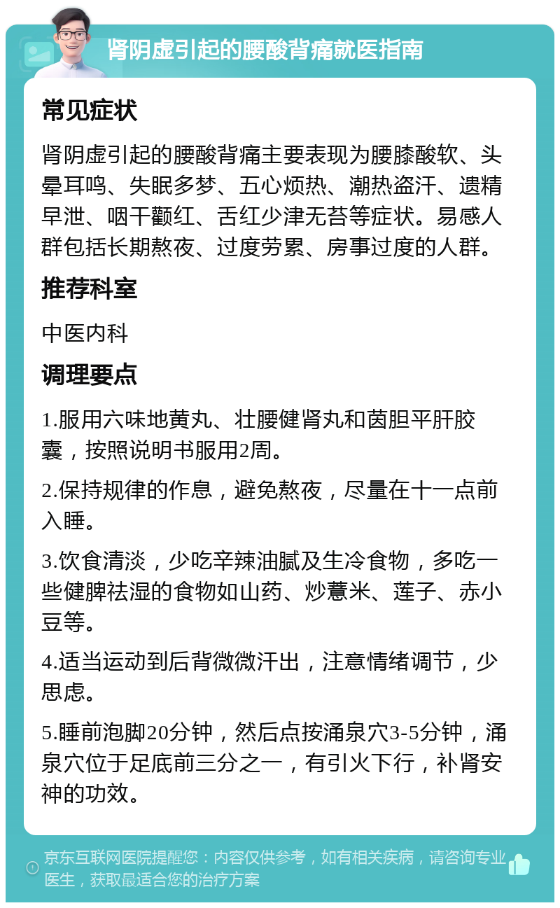 肾阴虚引起的腰酸背痛就医指南 常见症状 肾阴虚引起的腰酸背痛主要表现为腰膝酸软、头晕耳鸣、失眠多梦、五心烦热、潮热盗汗、遗精早泄、咽干颧红、舌红少津无苔等症状。易感人群包括长期熬夜、过度劳累、房事过度的人群。 推荐科室 中医内科 调理要点 1.服用六味地黄丸、壮腰健肾丸和茵胆平肝胶囊，按照说明书服用2周。 2.保持规律的作息，避免熬夜，尽量在十一点前入睡。 3.饮食清淡，少吃辛辣油腻及生冷食物，多吃一些健脾祛湿的食物如山药、炒薏米、莲子、赤小豆等。 4.适当运动到后背微微汗出，注意情绪调节，少思虑。 5.睡前泡脚20分钟，然后点按涌泉穴3-5分钟，涌泉穴位于足底前三分之一，有引火下行，补肾安神的功效。