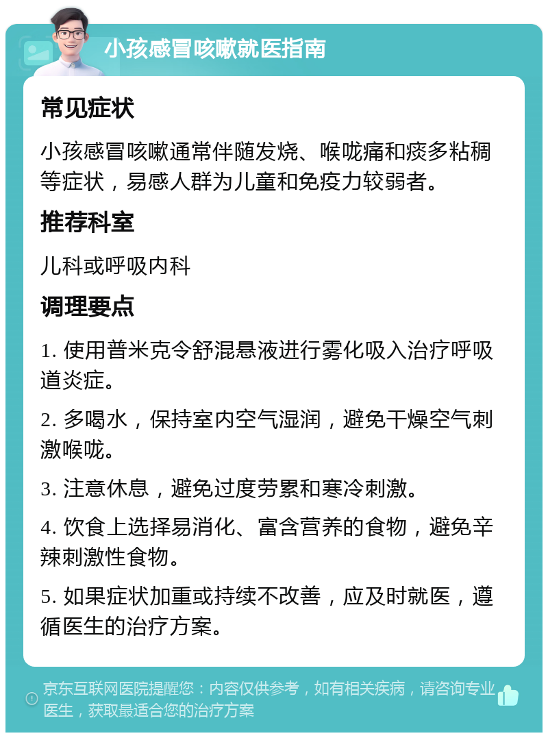 小孩感冒咳嗽就医指南 常见症状 小孩感冒咳嗽通常伴随发烧、喉咙痛和痰多粘稠等症状，易感人群为儿童和免疫力较弱者。 推荐科室 儿科或呼吸内科 调理要点 1. 使用普米克令舒混悬液进行雾化吸入治疗呼吸道炎症。 2. 多喝水，保持室内空气湿润，避免干燥空气刺激喉咙。 3. 注意休息，避免过度劳累和寒冷刺激。 4. 饮食上选择易消化、富含营养的食物，避免辛辣刺激性食物。 5. 如果症状加重或持续不改善，应及时就医，遵循医生的治疗方案。