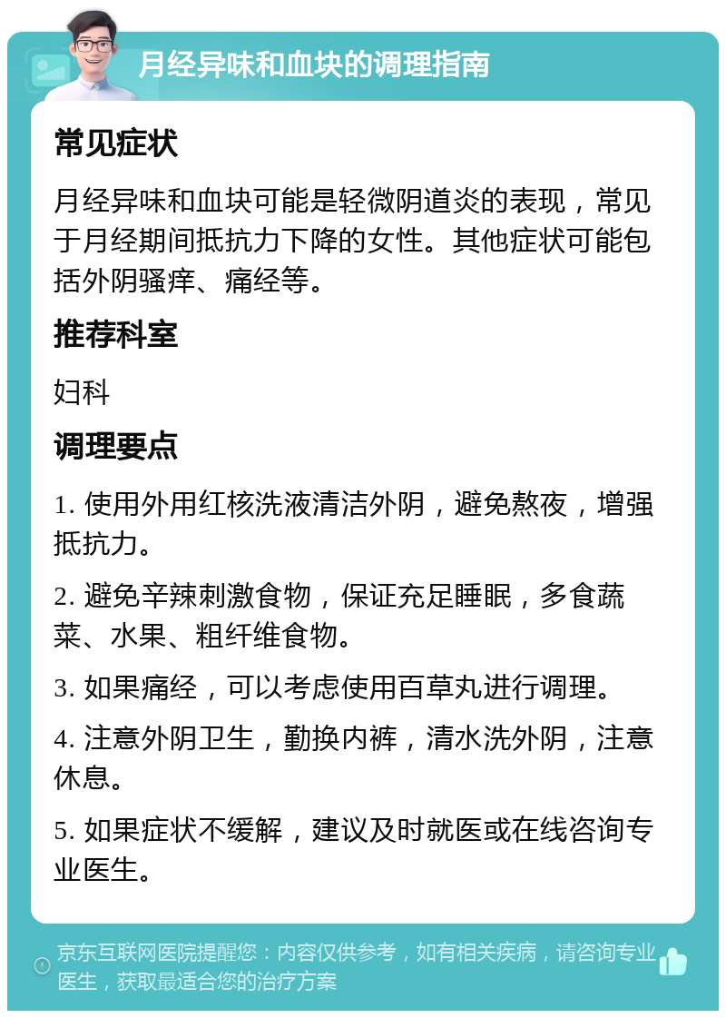 月经异味和血块的调理指南 常见症状 月经异味和血块可能是轻微阴道炎的表现，常见于月经期间抵抗力下降的女性。其他症状可能包括外阴骚痒、痛经等。 推荐科室 妇科 调理要点 1. 使用外用红核洗液清洁外阴，避免熬夜，增强抵抗力。 2. 避免辛辣刺激食物，保证充足睡眠，多食蔬菜、水果、粗纤维食物。 3. 如果痛经，可以考虑使用百草丸进行调理。 4. 注意外阴卫生，勤换内裤，清水洗外阴，注意休息。 5. 如果症状不缓解，建议及时就医或在线咨询专业医生。