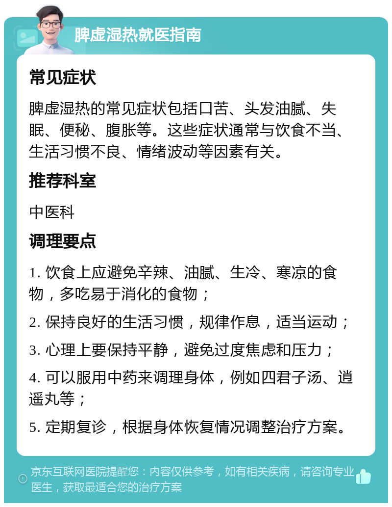 脾虚湿热就医指南 常见症状 脾虚湿热的常见症状包括口苦、头发油腻、失眠、便秘、腹胀等。这些症状通常与饮食不当、生活习惯不良、情绪波动等因素有关。 推荐科室 中医科 调理要点 1. 饮食上应避免辛辣、油腻、生冷、寒凉的食物，多吃易于消化的食物； 2. 保持良好的生活习惯，规律作息，适当运动； 3. 心理上要保持平静，避免过度焦虑和压力； 4. 可以服用中药来调理身体，例如四君子汤、逍遥丸等； 5. 定期复诊，根据身体恢复情况调整治疗方案。