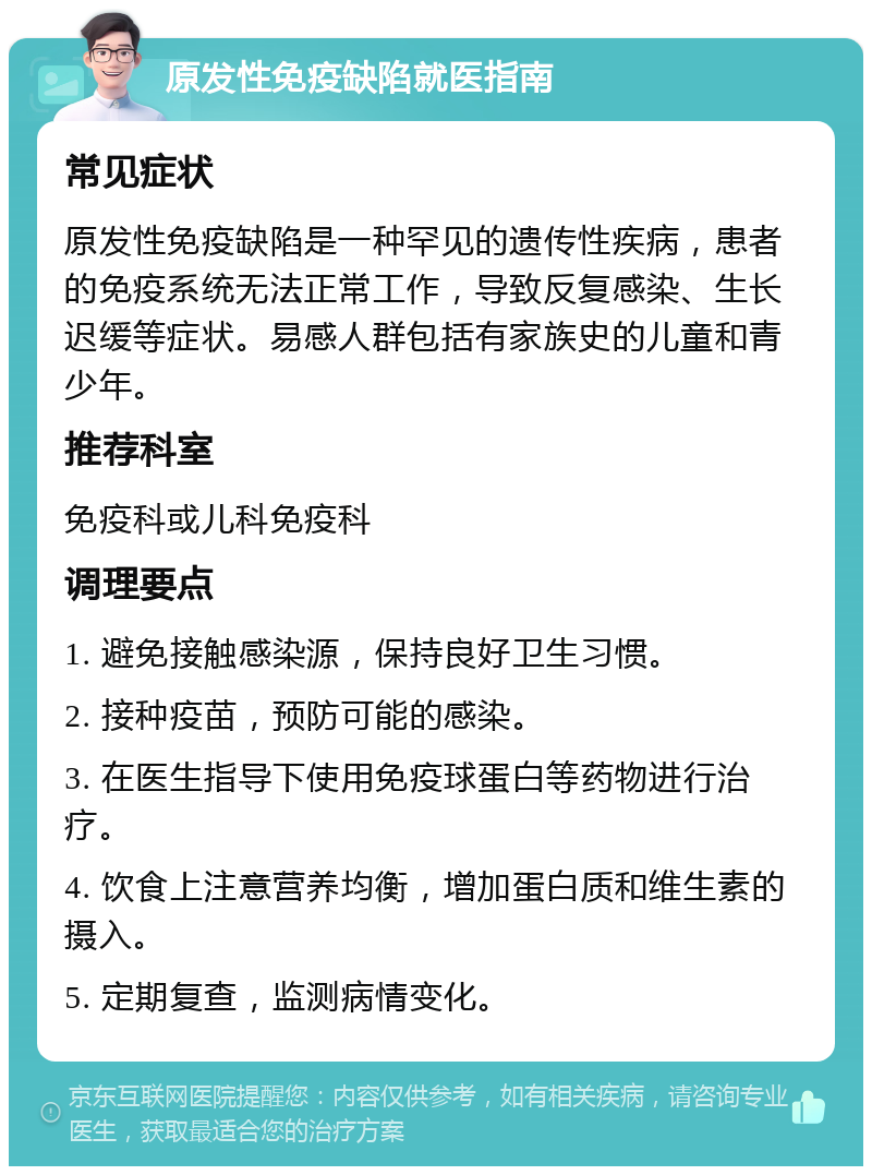 原发性免疫缺陷就医指南 常见症状 原发性免疫缺陷是一种罕见的遗传性疾病，患者的免疫系统无法正常工作，导致反复感染、生长迟缓等症状。易感人群包括有家族史的儿童和青少年。 推荐科室 免疫科或儿科免疫科 调理要点 1. 避免接触感染源，保持良好卫生习惯。 2. 接种疫苗，预防可能的感染。 3. 在医生指导下使用免疫球蛋白等药物进行治疗。 4. 饮食上注意营养均衡，增加蛋白质和维生素的摄入。 5. 定期复查，监测病情变化。