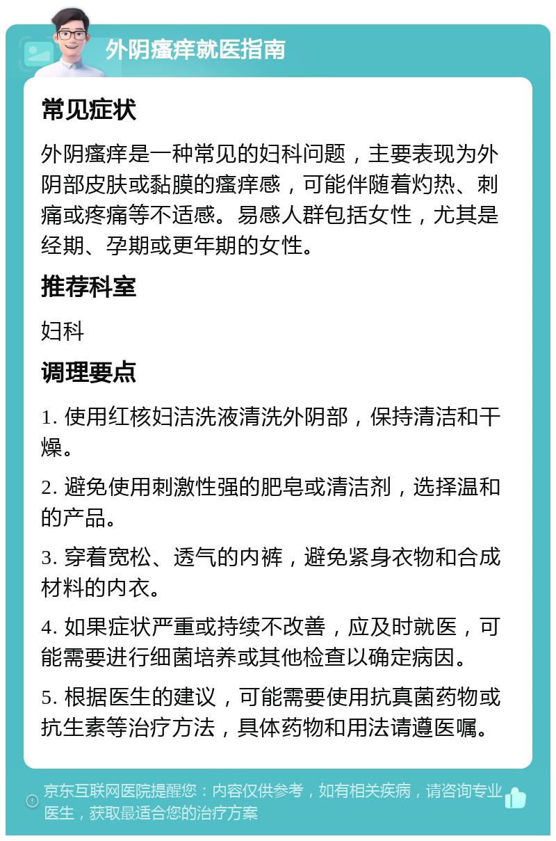 外阴瘙痒就医指南 常见症状 外阴瘙痒是一种常见的妇科问题，主要表现为外阴部皮肤或黏膜的瘙痒感，可能伴随着灼热、刺痛或疼痛等不适感。易感人群包括女性，尤其是经期、孕期或更年期的女性。 推荐科室 妇科 调理要点 1. 使用红核妇洁洗液清洗外阴部，保持清洁和干燥。 2. 避免使用刺激性强的肥皂或清洁剂，选择温和的产品。 3. 穿着宽松、透气的内裤，避免紧身衣物和合成材料的内衣。 4. 如果症状严重或持续不改善，应及时就医，可能需要进行细菌培养或其他检查以确定病因。 5. 根据医生的建议，可能需要使用抗真菌药物或抗生素等治疗方法，具体药物和用法请遵医嘱。