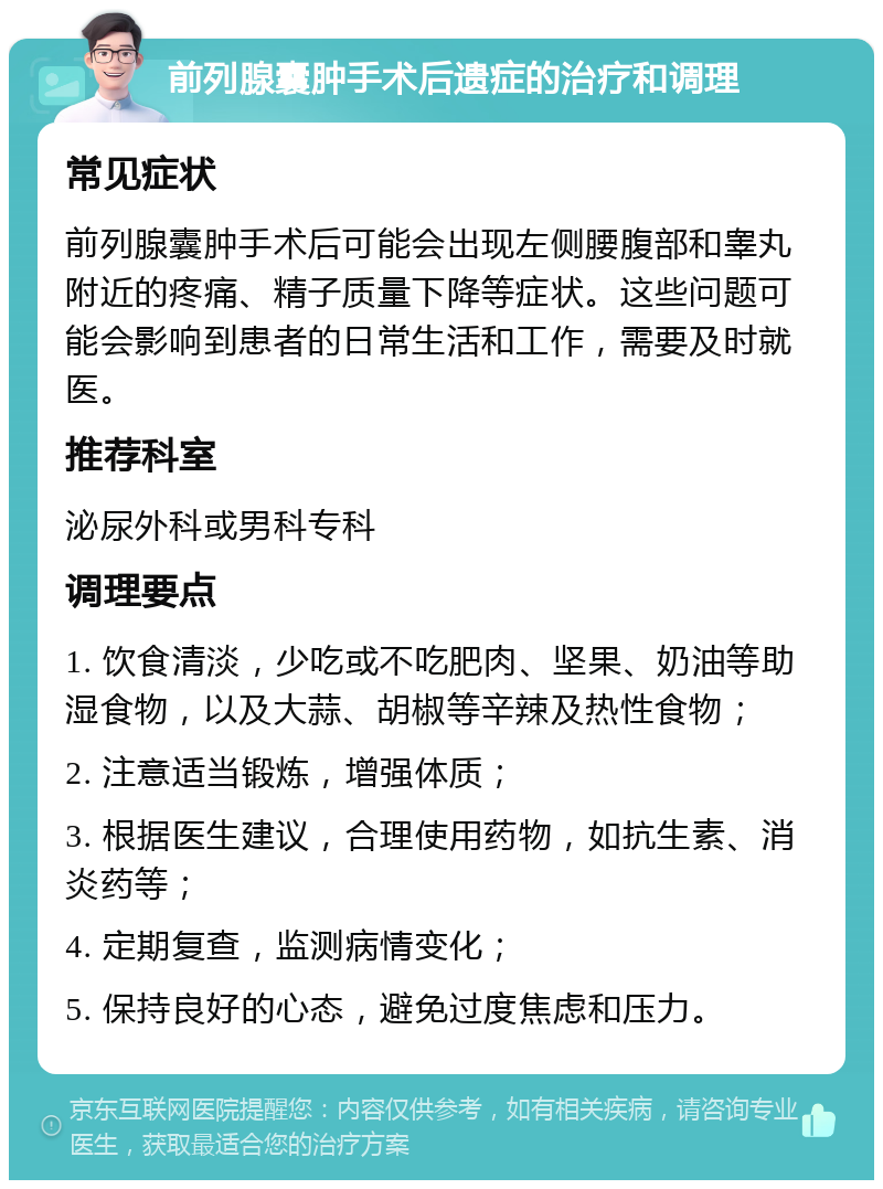 前列腺囊肿手术后遗症的治疗和调理 常见症状 前列腺囊肿手术后可能会出现左侧腰腹部和睾丸附近的疼痛、精子质量下降等症状。这些问题可能会影响到患者的日常生活和工作，需要及时就医。 推荐科室 泌尿外科或男科专科 调理要点 1. 饮食清淡，少吃或不吃肥肉、坚果、奶油等助湿食物，以及大蒜、胡椒等辛辣及热性食物； 2. 注意适当锻炼，增强体质； 3. 根据医生建议，合理使用药物，如抗生素、消炎药等； 4. 定期复查，监测病情变化； 5. 保持良好的心态，避免过度焦虑和压力。