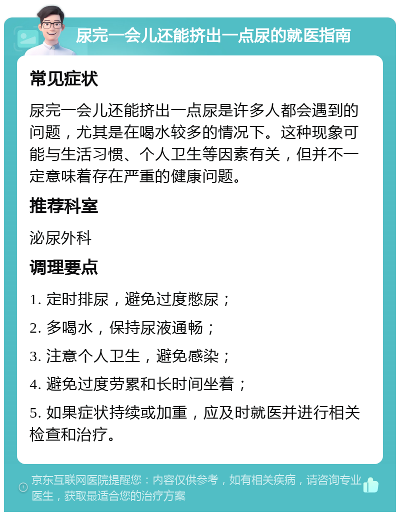 尿完一会儿还能挤出一点尿的就医指南 常见症状 尿完一会儿还能挤出一点尿是许多人都会遇到的问题，尤其是在喝水较多的情况下。这种现象可能与生活习惯、个人卫生等因素有关，但并不一定意味着存在严重的健康问题。 推荐科室 泌尿外科 调理要点 1. 定时排尿，避免过度憋尿； 2. 多喝水，保持尿液通畅； 3. 注意个人卫生，避免感染； 4. 避免过度劳累和长时间坐着； 5. 如果症状持续或加重，应及时就医并进行相关检查和治疗。