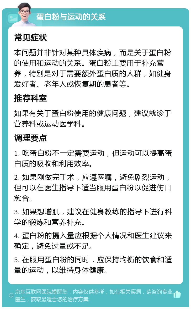 蛋白粉与运动的关系 常见症状 本问题并非针对某种具体疾病，而是关于蛋白粉的使用和运动的关系。蛋白粉主要用于补充营养，特别是对于需要额外蛋白质的人群，如健身爱好者、老年人或恢复期的患者等。 推荐科室 如果有关于蛋白粉使用的健康问题，建议就诊于营养科或运动医学科。 调理要点 1. 吃蛋白粉不一定需要运动，但运动可以提高蛋白质的吸收和利用效率。 2. 如果刚做完手术，应遵医嘱，避免剧烈运动，但可以在医生指导下适当服用蛋白粉以促进伤口愈合。 3. 如果想增肌，建议在健身教练的指导下进行科学的锻炼和营养补充。 4. 蛋白粉的摄入量应根据个人情况和医生建议来确定，避免过量或不足。 5. 在服用蛋白粉的同时，应保持均衡的饮食和适量的运动，以维持身体健康。