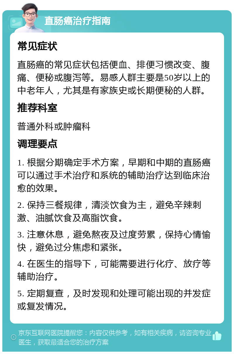 直肠癌治疗指南 常见症状 直肠癌的常见症状包括便血、排便习惯改变、腹痛、便秘或腹泻等。易感人群主要是50岁以上的中老年人，尤其是有家族史或长期便秘的人群。 推荐科室 普通外科或肿瘤科 调理要点 1. 根据分期确定手术方案，早期和中期的直肠癌可以通过手术治疗和系统的辅助治疗达到临床治愈的效果。 2. 保持三餐规律，清淡饮食为主，避免辛辣刺激、油腻饮食及高脂饮食。 3. 注意休息，避免熬夜及过度劳累，保持心情愉快，避免过分焦虑和紧张。 4. 在医生的指导下，可能需要进行化疗、放疗等辅助治疗。 5. 定期复查，及时发现和处理可能出现的并发症或复发情况。