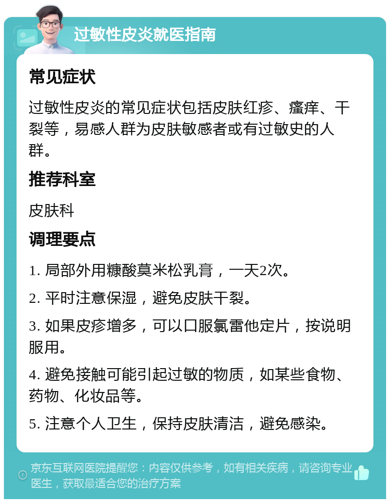 过敏性皮炎就医指南 常见症状 过敏性皮炎的常见症状包括皮肤红疹、瘙痒、干裂等，易感人群为皮肤敏感者或有过敏史的人群。 推荐科室 皮肤科 调理要点 1. 局部外用糠酸莫米松乳膏，一天2次。 2. 平时注意保湿，避免皮肤干裂。 3. 如果皮疹增多，可以口服氯雷他定片，按说明服用。 4. 避免接触可能引起过敏的物质，如某些食物、药物、化妆品等。 5. 注意个人卫生，保持皮肤清洁，避免感染。