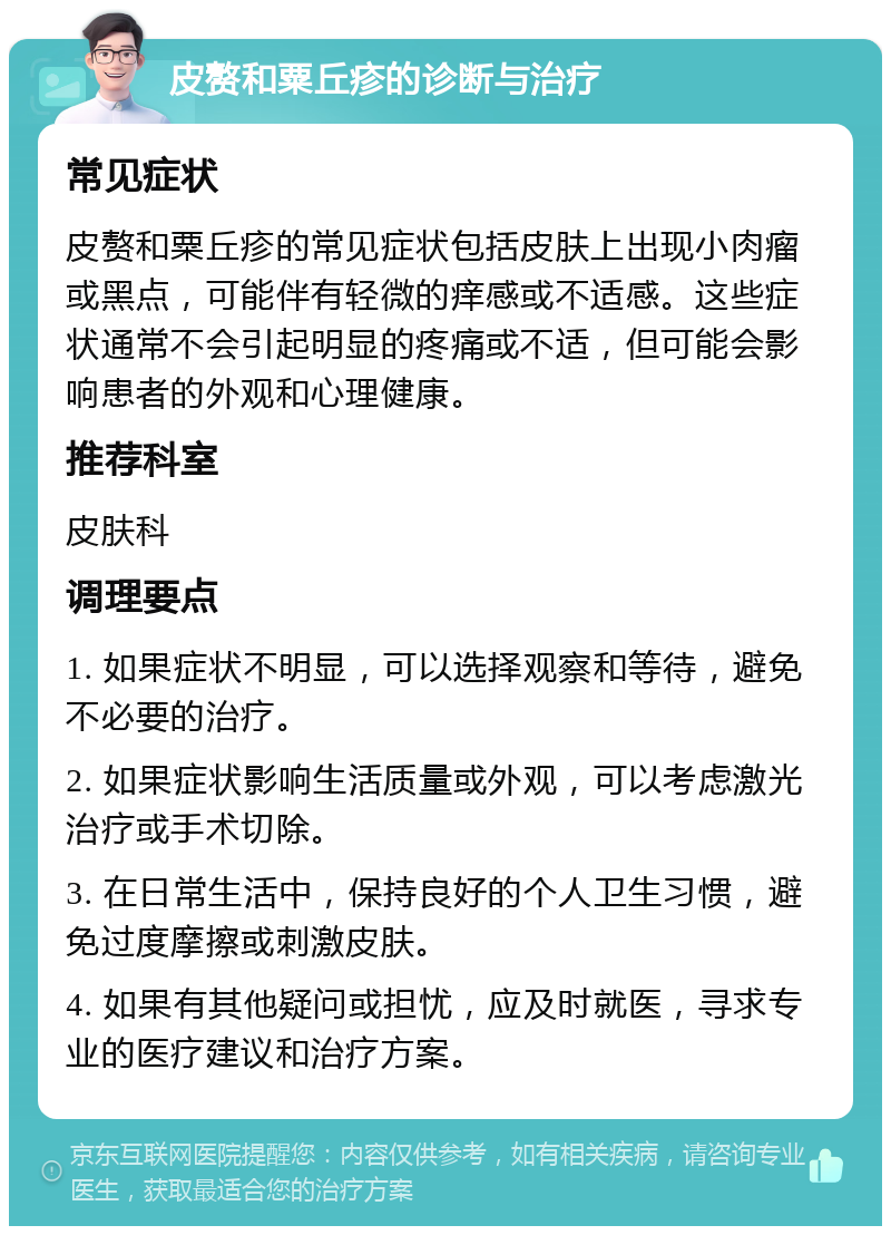 皮赘和粟丘疹的诊断与治疗 常见症状 皮赘和粟丘疹的常见症状包括皮肤上出现小肉瘤或黑点，可能伴有轻微的痒感或不适感。这些症状通常不会引起明显的疼痛或不适，但可能会影响患者的外观和心理健康。 推荐科室 皮肤科 调理要点 1. 如果症状不明显，可以选择观察和等待，避免不必要的治疗。 2. 如果症状影响生活质量或外观，可以考虑激光治疗或手术切除。 3. 在日常生活中，保持良好的个人卫生习惯，避免过度摩擦或刺激皮肤。 4. 如果有其他疑问或担忧，应及时就医，寻求专业的医疗建议和治疗方案。