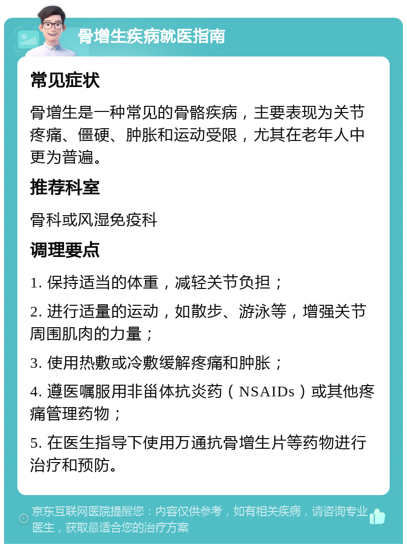 骨增生疾病就医指南 常见症状 骨增生是一种常见的骨骼疾病，主要表现为关节疼痛、僵硬、肿胀和运动受限，尤其在老年人中更为普遍。 推荐科室 骨科或风湿免疫科 调理要点 1. 保持适当的体重，减轻关节负担； 2. 进行适量的运动，如散步、游泳等，增强关节周围肌肉的力量； 3. 使用热敷或冷敷缓解疼痛和肿胀； 4. 遵医嘱服用非甾体抗炎药（NSAIDs）或其他疼痛管理药物； 5. 在医生指导下使用万通抗骨增生片等药物进行治疗和预防。