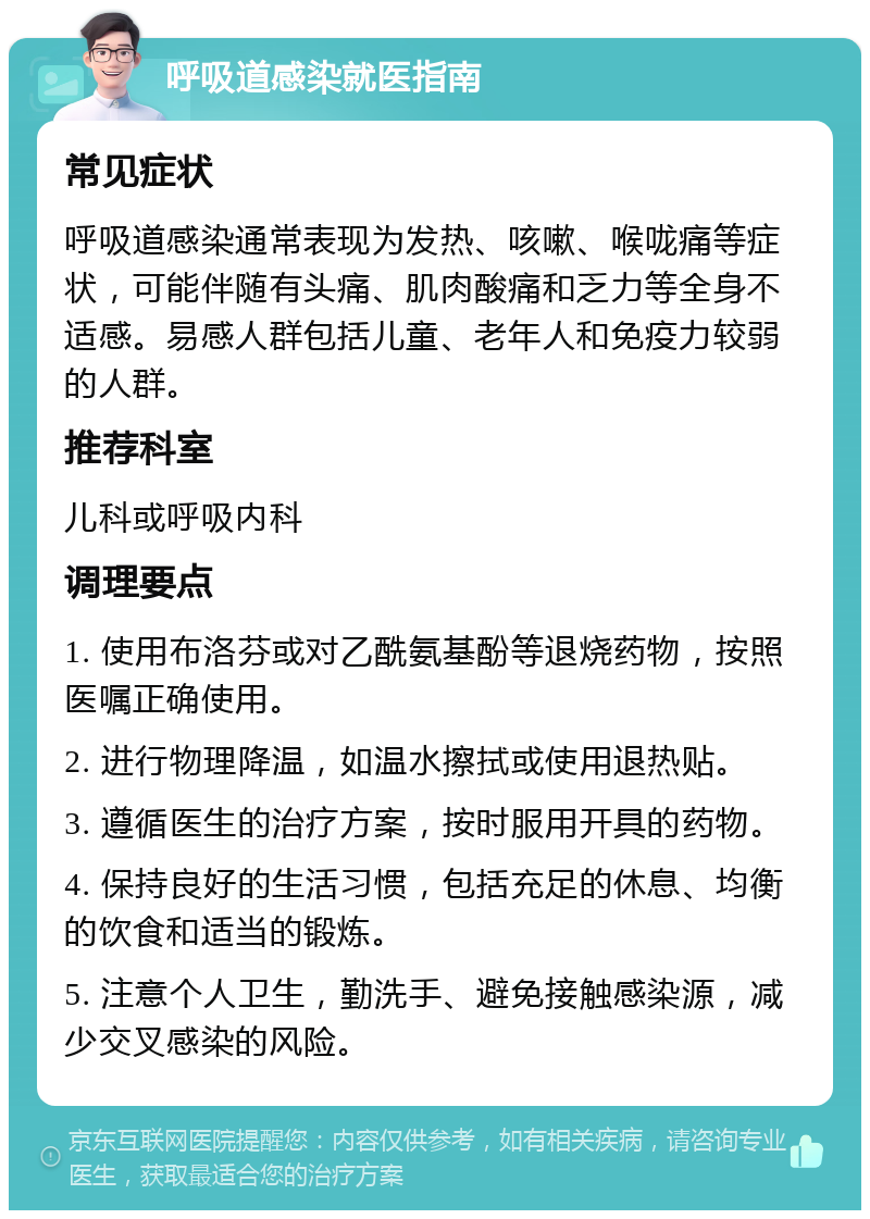 呼吸道感染就医指南 常见症状 呼吸道感染通常表现为发热、咳嗽、喉咙痛等症状，可能伴随有头痛、肌肉酸痛和乏力等全身不适感。易感人群包括儿童、老年人和免疫力较弱的人群。 推荐科室 儿科或呼吸内科 调理要点 1. 使用布洛芬或对乙酰氨基酚等退烧药物，按照医嘱正确使用。 2. 进行物理降温，如温水擦拭或使用退热贴。 3. 遵循医生的治疗方案，按时服用开具的药物。 4. 保持良好的生活习惯，包括充足的休息、均衡的饮食和适当的锻炼。 5. 注意个人卫生，勤洗手、避免接触感染源，减少交叉感染的风险。