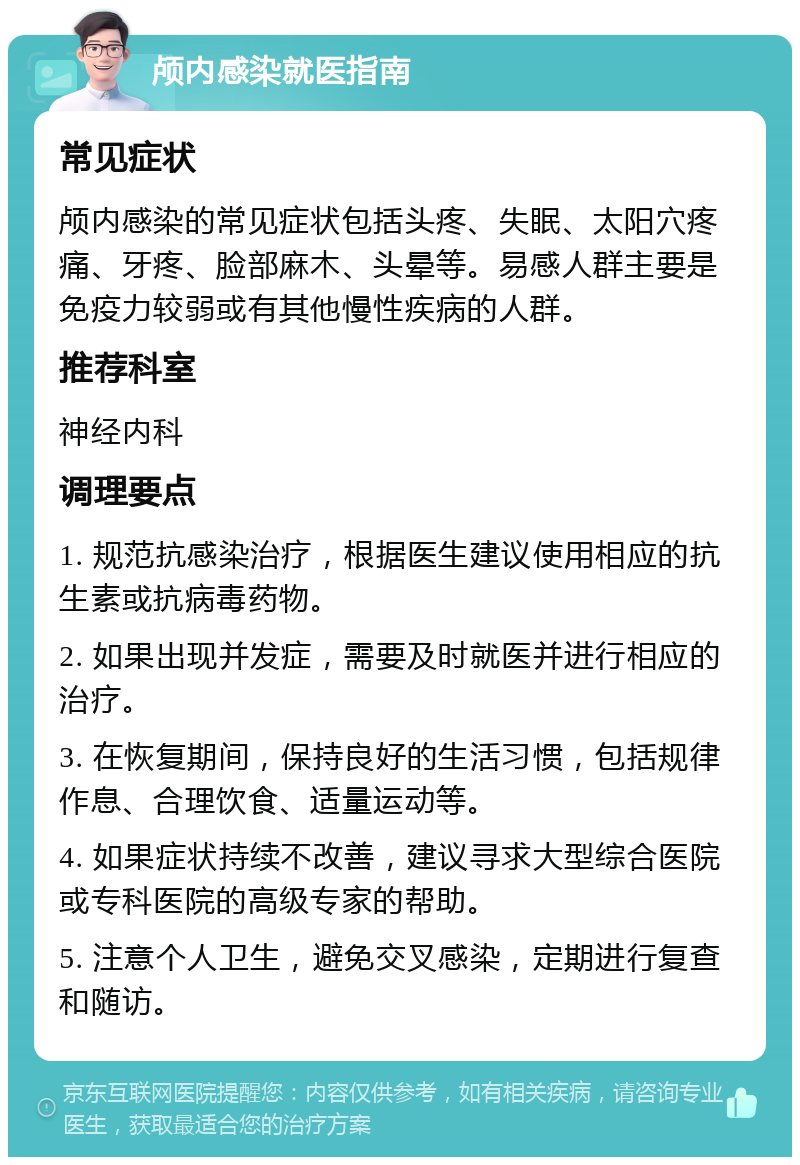 颅内感染就医指南 常见症状 颅内感染的常见症状包括头疼、失眠、太阳穴疼痛、牙疼、脸部麻木、头晕等。易感人群主要是免疫力较弱或有其他慢性疾病的人群。 推荐科室 神经内科 调理要点 1. 规范抗感染治疗，根据医生建议使用相应的抗生素或抗病毒药物。 2. 如果出现并发症，需要及时就医并进行相应的治疗。 3. 在恢复期间，保持良好的生活习惯，包括规律作息、合理饮食、适量运动等。 4. 如果症状持续不改善，建议寻求大型综合医院或专科医院的高级专家的帮助。 5. 注意个人卫生，避免交叉感染，定期进行复查和随访。