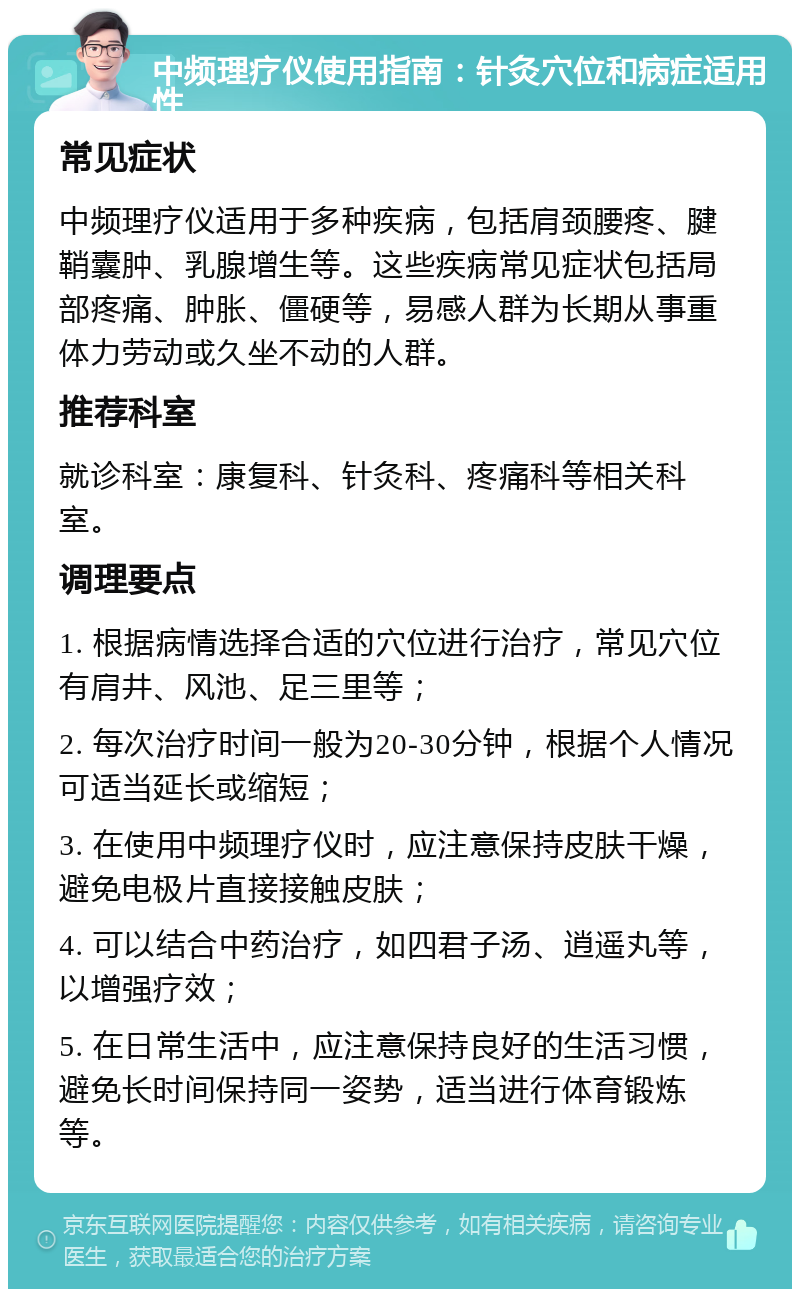 中频理疗仪使用指南：针灸穴位和病症适用性 常见症状 中频理疗仪适用于多种疾病，包括肩颈腰疼、腱鞘囊肿、乳腺增生等。这些疾病常见症状包括局部疼痛、肿胀、僵硬等，易感人群为长期从事重体力劳动或久坐不动的人群。 推荐科室 就诊科室：康复科、针灸科、疼痛科等相关科室。 调理要点 1. 根据病情选择合适的穴位进行治疗，常见穴位有肩井、风池、足三里等； 2. 每次治疗时间一般为20-30分钟，根据个人情况可适当延长或缩短； 3. 在使用中频理疗仪时，应注意保持皮肤干燥，避免电极片直接接触皮肤； 4. 可以结合中药治疗，如四君子汤、逍遥丸等，以增强疗效； 5. 在日常生活中，应注意保持良好的生活习惯，避免长时间保持同一姿势，适当进行体育锻炼等。