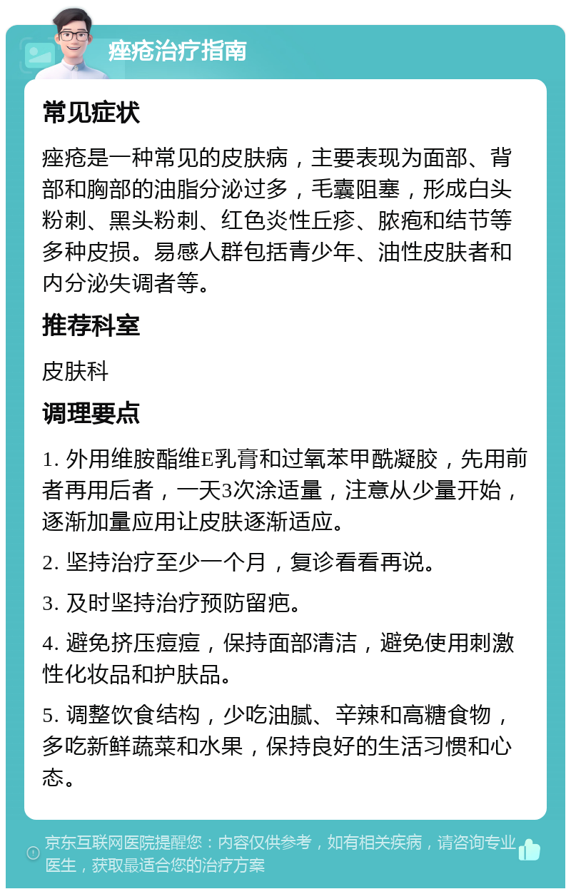 痤疮治疗指南 常见症状 痤疮是一种常见的皮肤病，主要表现为面部、背部和胸部的油脂分泌过多，毛囊阻塞，形成白头粉刺、黑头粉刺、红色炎性丘疹、脓疱和结节等多种皮损。易感人群包括青少年、油性皮肤者和内分泌失调者等。 推荐科室 皮肤科 调理要点 1. 外用维胺酯维E乳膏和过氧苯甲酰凝胶，先用前者再用后者，一天3次涂适量，注意从少量开始，逐渐加量应用让皮肤逐渐适应。 2. 坚持治疗至少一个月，复诊看看再说。 3. 及时坚持治疗预防留疤。 4. 避免挤压痘痘，保持面部清洁，避免使用刺激性化妆品和护肤品。 5. 调整饮食结构，少吃油腻、辛辣和高糖食物，多吃新鲜蔬菜和水果，保持良好的生活习惯和心态。