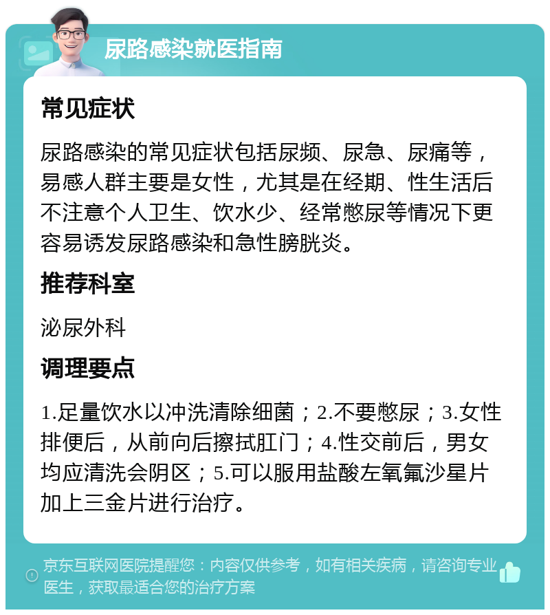 尿路感染就医指南 常见症状 尿路感染的常见症状包括尿频、尿急、尿痛等，易感人群主要是女性，尤其是在经期、性生活后不注意个人卫生、饮水少、经常憋尿等情况下更容易诱发尿路感染和急性膀胱炎。 推荐科室 泌尿外科 调理要点 1.足量饮水以冲洗清除细菌；2.不要憋尿；3.女性排便后，从前向后擦拭肛门；4.性交前后，男女均应清洗会阴区；5.可以服用盐酸左氧氟沙星片加上三金片进行治疗。